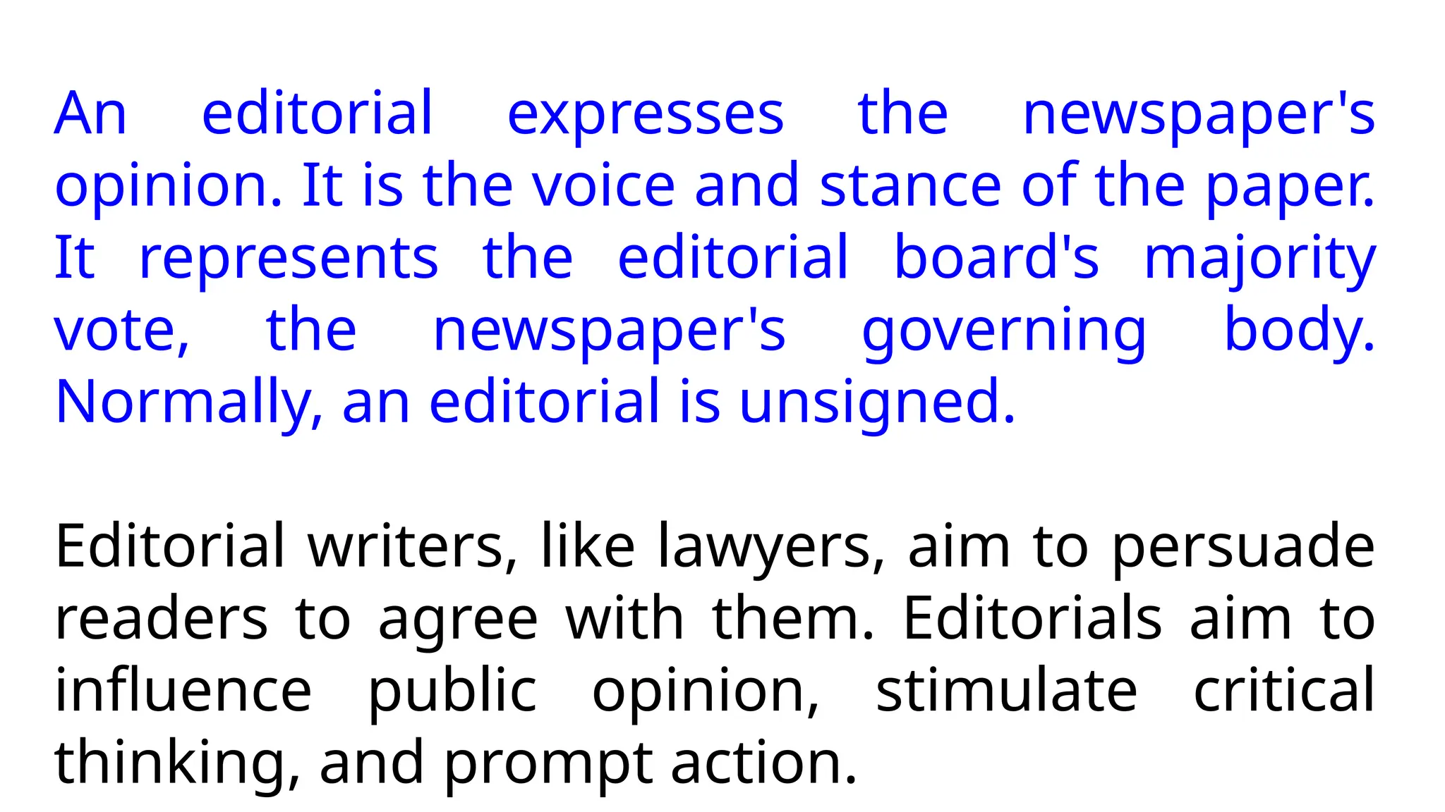 An editorial expresses the newspaper's
opinion. It is the voice and stance of the paper.
It represents the editorial board's majority
vote, the newspaper's governing body.
Normally, an editorial is unsigned.
Editorial writers, like lawyers, aim to persuade
readers to agree with them. Editorials aim to
influence public opinion, stimulate critical
thinking, and prompt action.
 