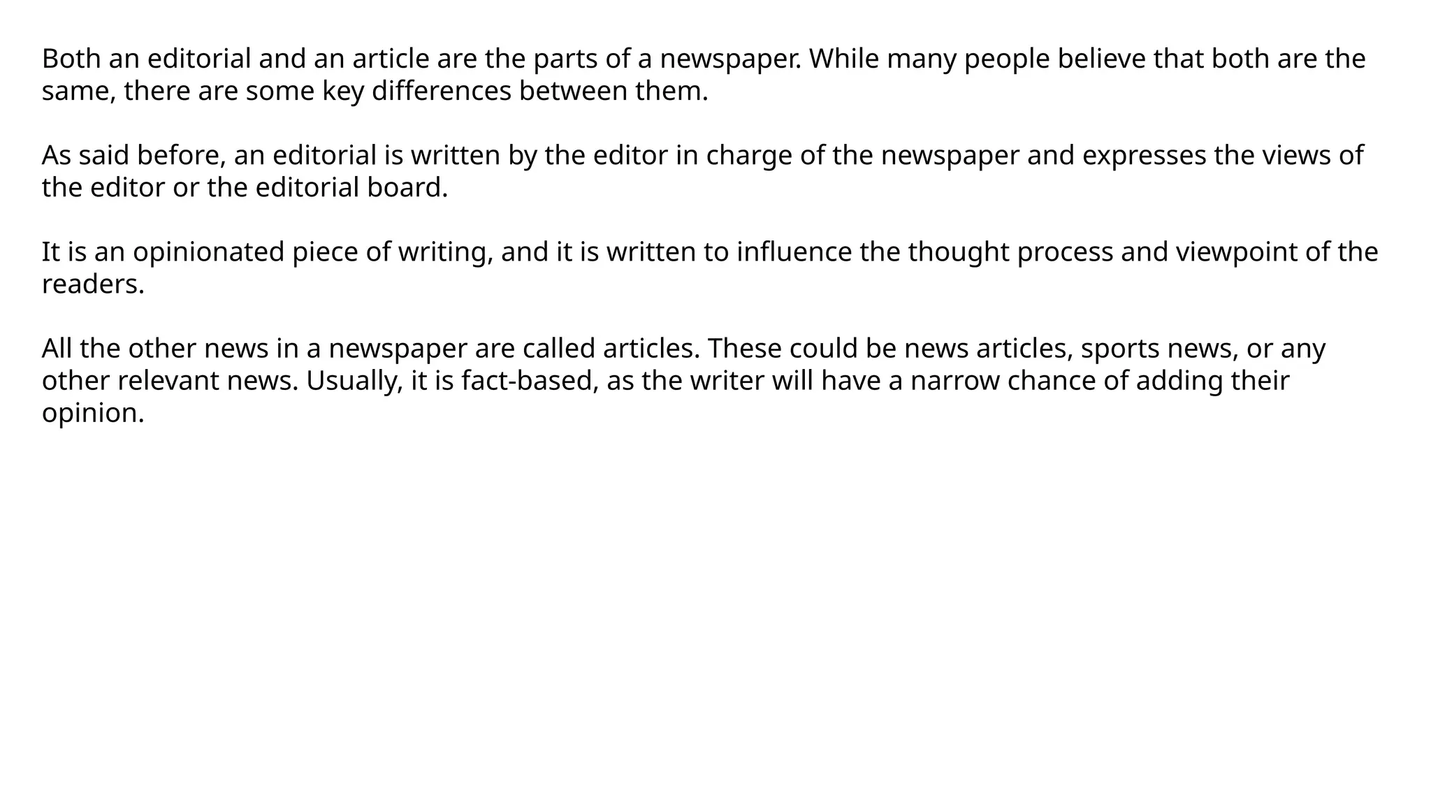 Both an editorial and an article are the parts of a newspaper. While many people believe that both are the
same, there are some key differences between them.
As said before, an editorial is written by the editor in charge of the newspaper and expresses the views of
the editor or the editorial board.
It is an opinionated piece of writing, and it is written to influence the thought process and viewpoint of the
readers.
All the other news in a newspaper are called articles. These could be news articles, sports news, or any
other relevant news. Usually, it is fact-based, as the writer will have a narrow chance of adding their
opinion.
 
