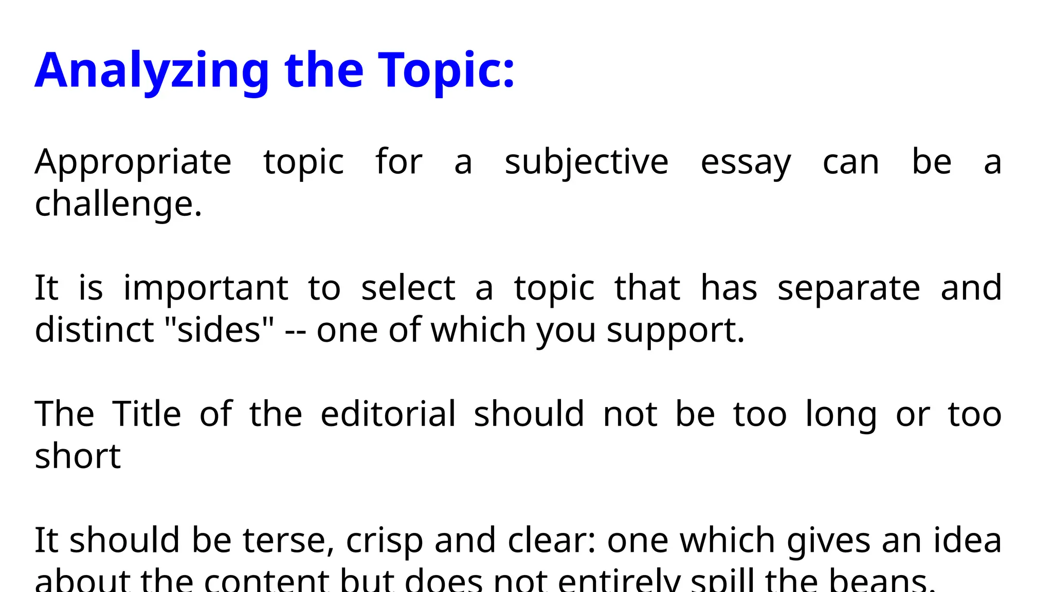 Analyzing the Topic:
Appropriate topic for a subjective essay can be a
challenge.
It is important to select a topic that has separate and
distinct "sides" -- one of which you support.
The Title of the editorial should not be too long or too
short
It should be terse, crisp and clear: one which gives an idea
 