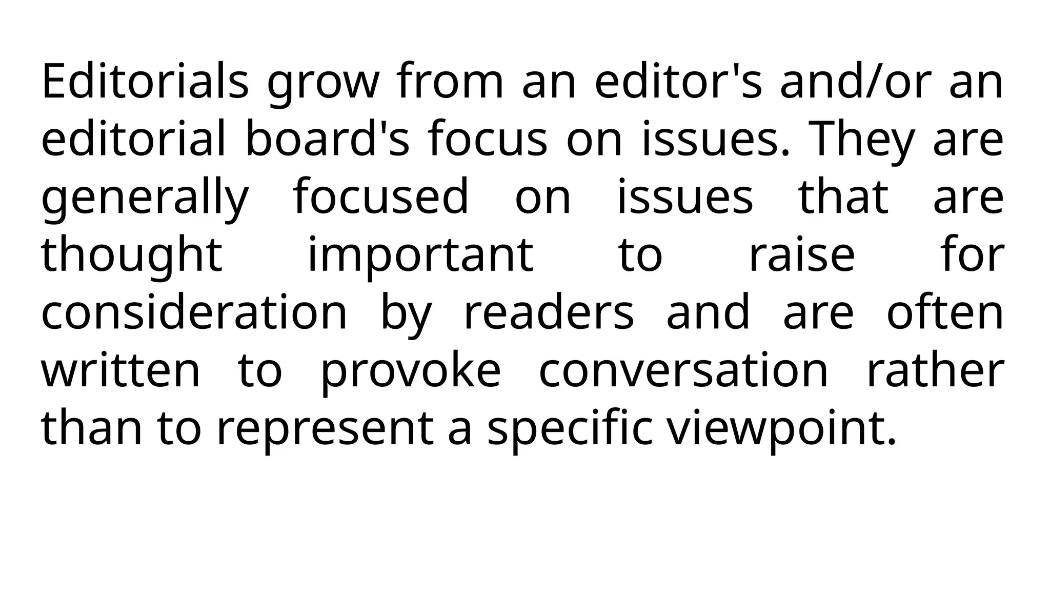 Editorials grow from an editor's and/or an
editorial board's focus on issues. They are
generally focused on issues that are
thought important to raise for
consideration by readers and are often
written to provoke conversation rather
than to represent a specific viewpoint.
 