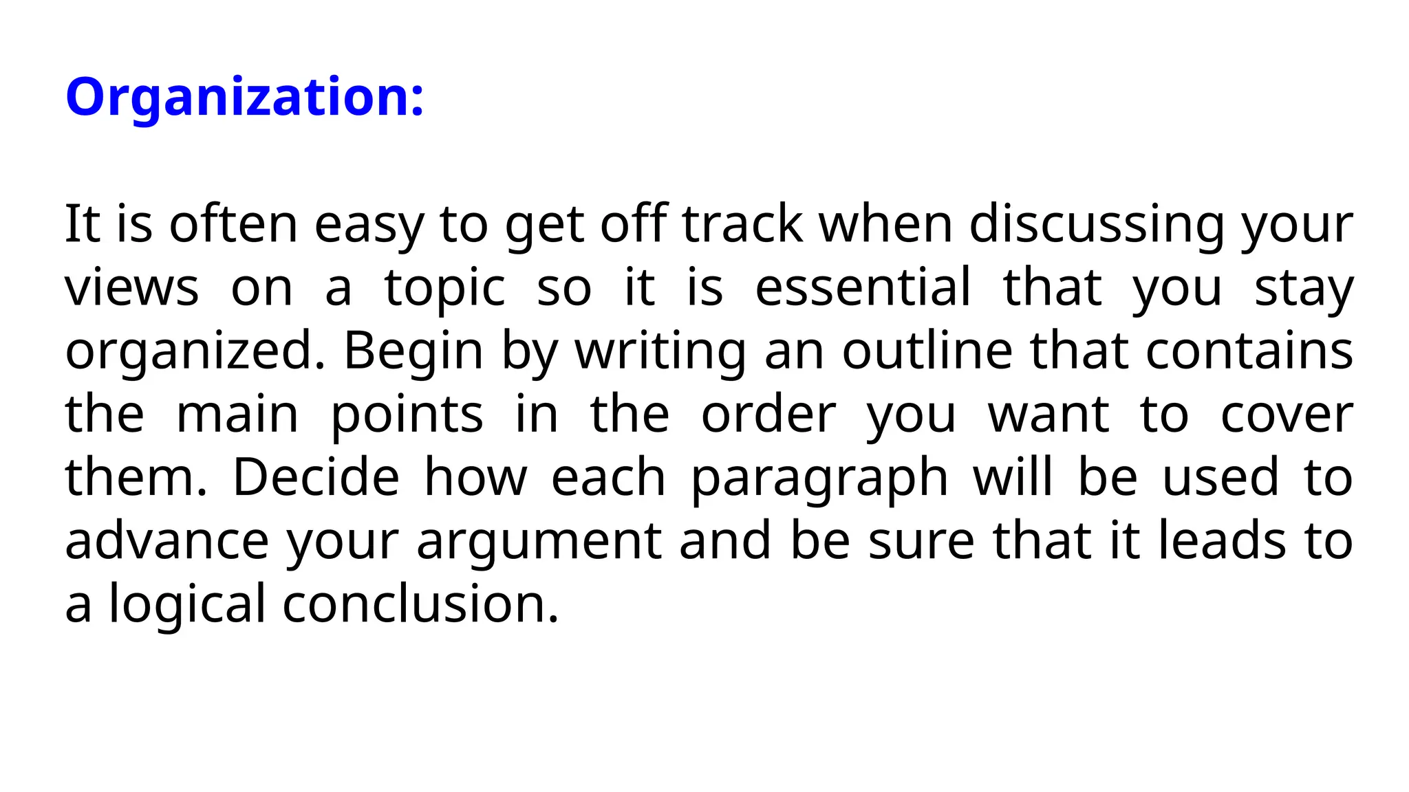 Organization:
It is often easy to get off track when discussing your
views on a topic so it is essential that you stay
organized. Begin by writing an outline that contains
the main points in the order you want to cover
them. Decide how each paragraph will be used to
advance your argument and be sure that it leads to
a logical conclusion.
 