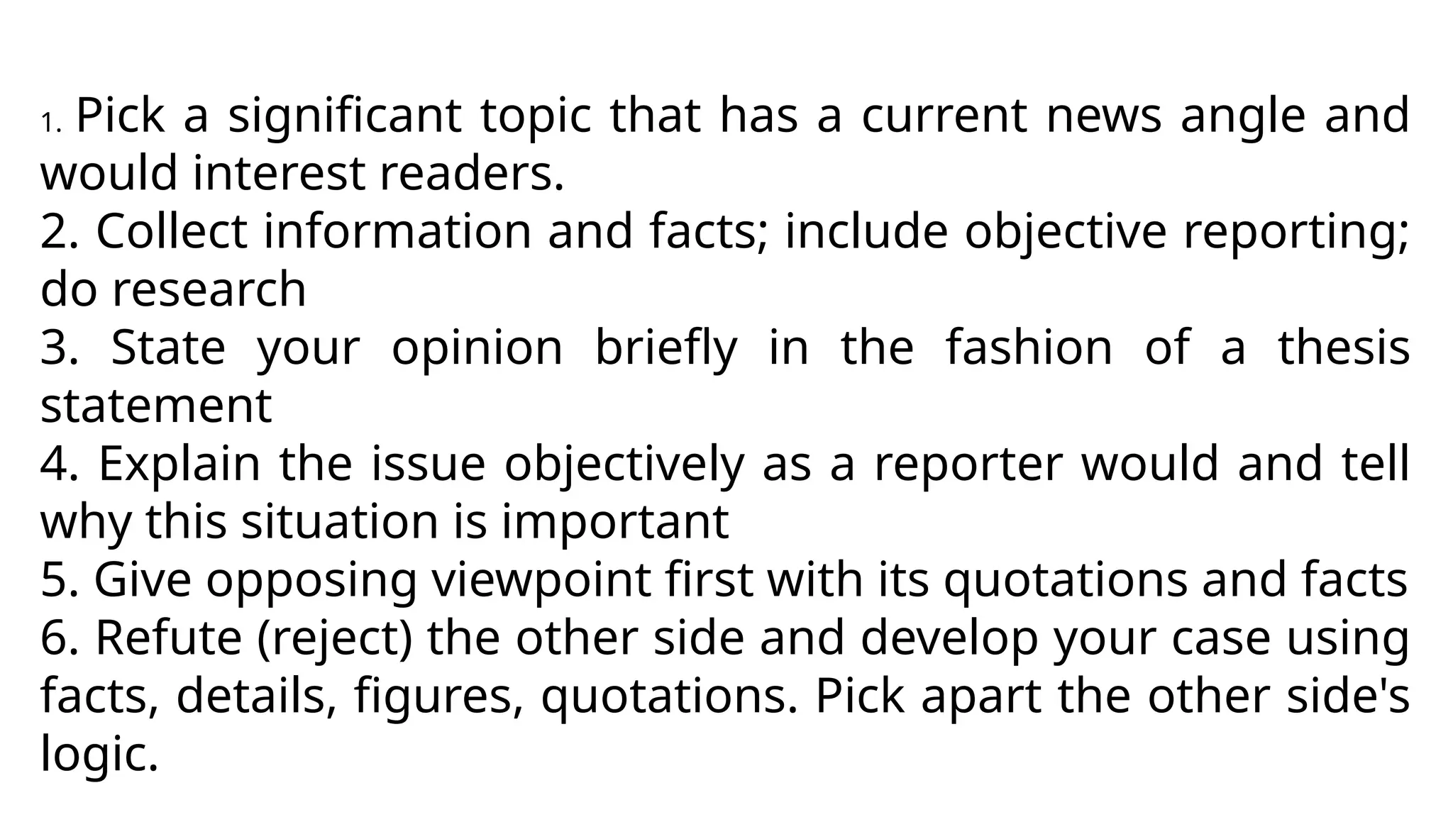 1. Pick a significant topic that has a current news angle and
would interest readers.
2. Collect information and facts; include objective reporting;
do research
3. State your opinion briefly in the fashion of a thesis
statement
4. Explain the issue objectively as a reporter would and tell
why this situation is important
5. Give opposing viewpoint first with its quotations and facts
6. Refute (reject) the other side and develop your case using
facts, details, figures, quotations. Pick apart the other side's
logic.
 