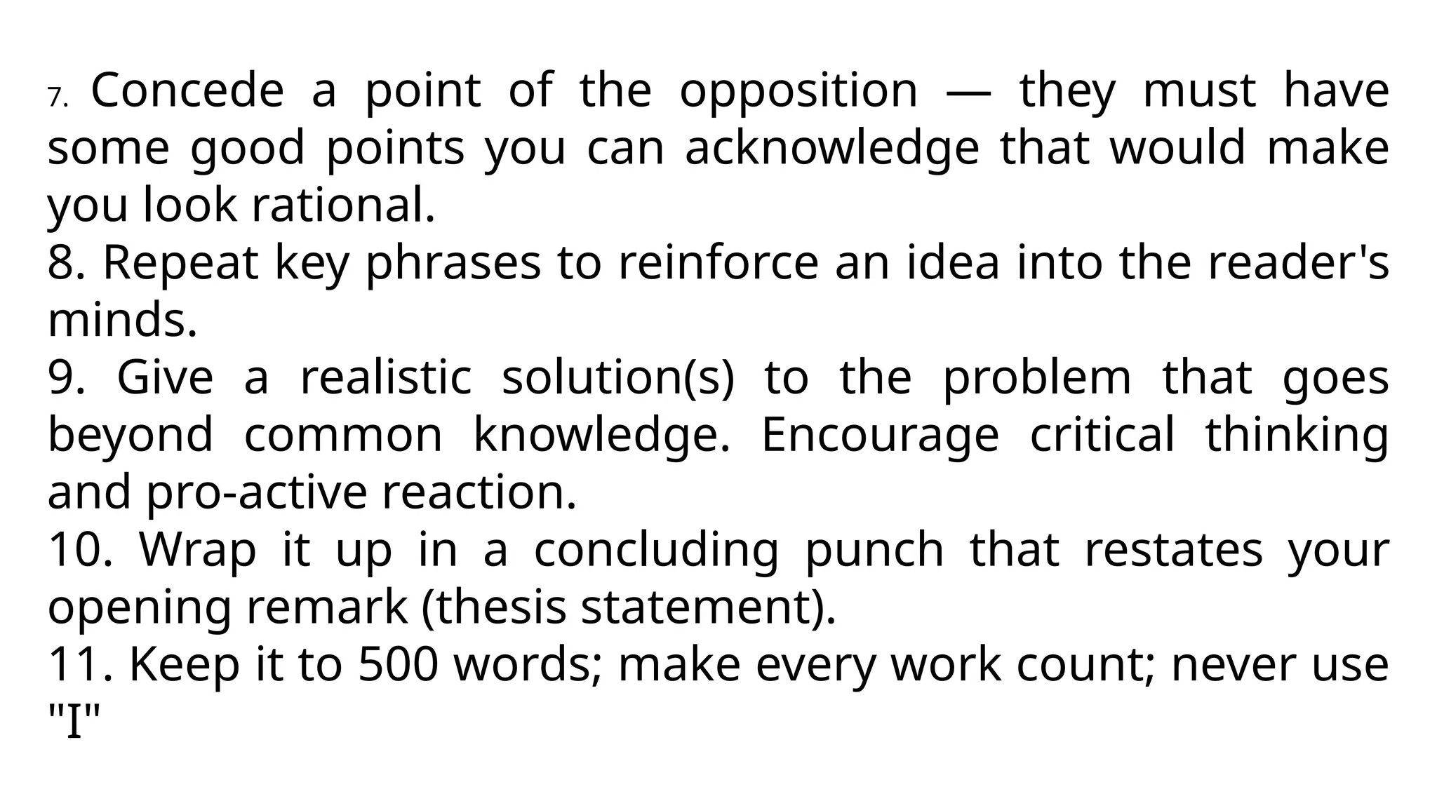 7. Concede a point of the opposition — they must have
some good points you can acknowledge that would make
you look rational.
8. Repeat key phrases to reinforce an idea into the reader's
minds.
9. Give a realistic solution(s) to the problem that goes
beyond common knowledge. Encourage critical thinking
and pro-active reaction.
10. Wrap it up in a concluding punch that restates your
opening remark (thesis statement).
11. Keep it to 500 words; make every work count; never use
"I"
 
