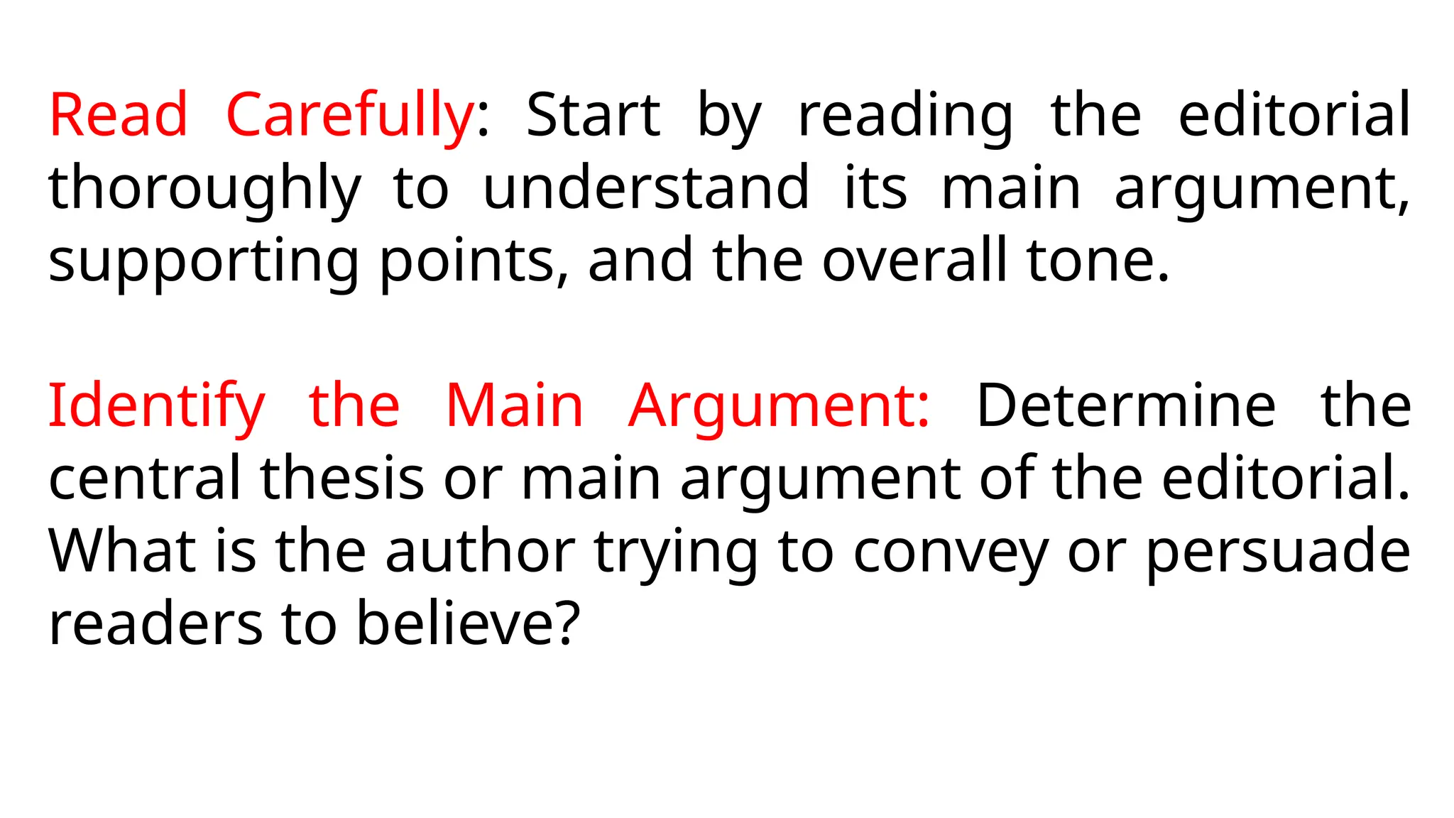 Read Carefully: Start by reading the editorial
thoroughly to understand its main argument,
supporting points, and the overall tone.
Identify the Main Argument: Determine the
central thesis or main argument of the editorial.
What is the author trying to convey or persuade
readers to believe?
 