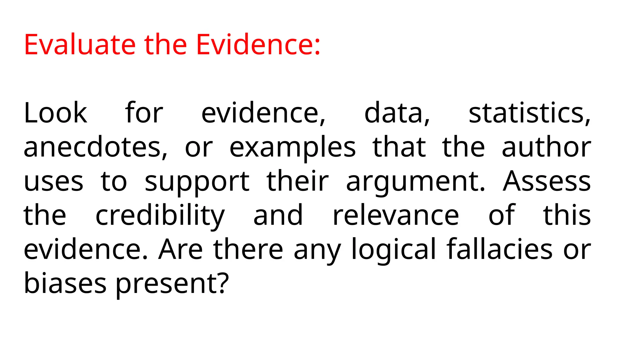 Evaluate the Evidence:
Look for evidence, data, statistics,
anecdotes, or examples that the author
uses to support their argument. Assess
the credibility and relevance of this
evidence. Are there any logical fallacies or
biases present?
 