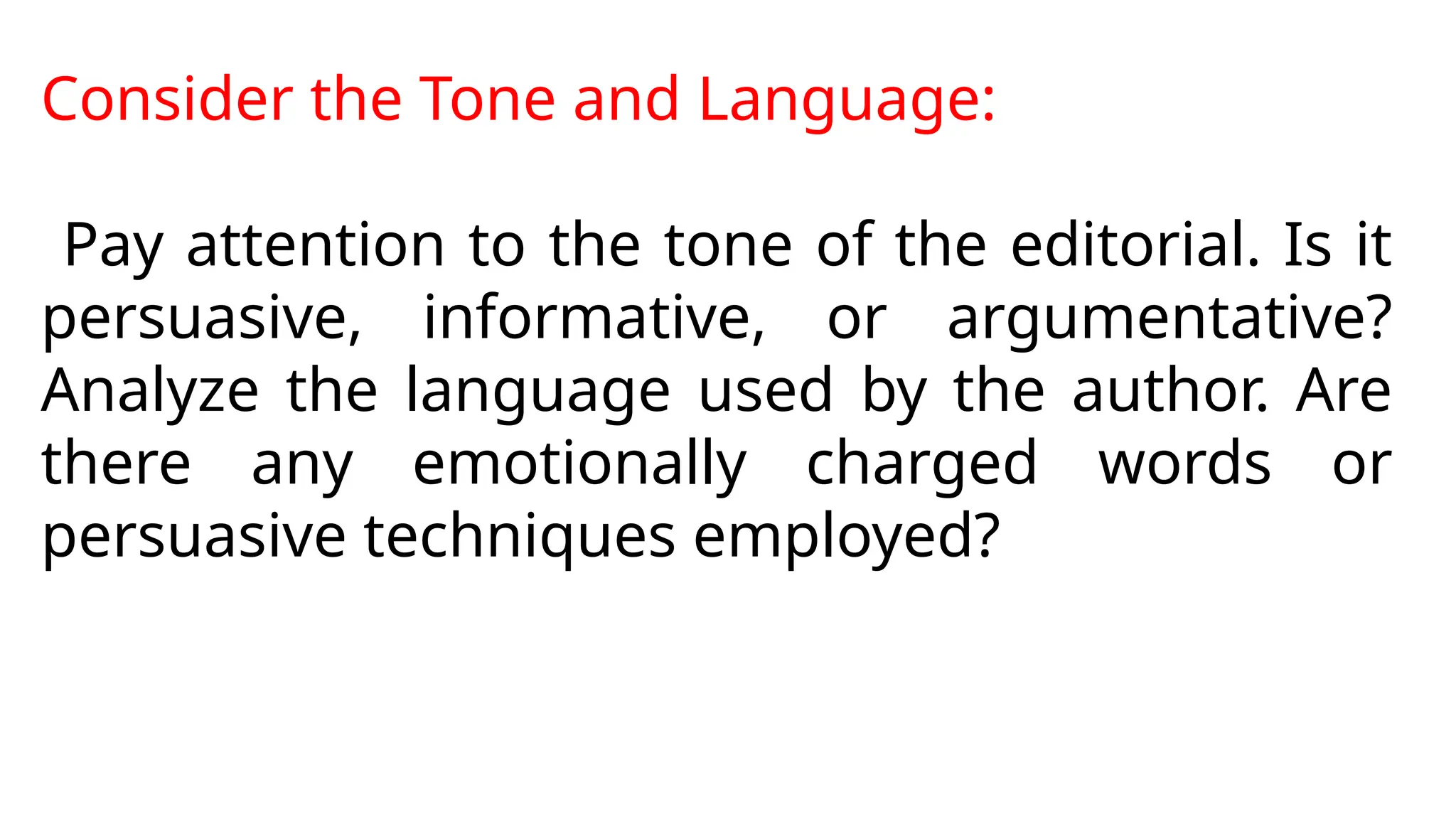 Consider the Tone and Language:
Pay attention to the tone of the editorial. Is it
persuasive, informative, or argumentative?
Analyze the language used by the author. Are
there any emotionally charged words or
persuasive techniques employed?
 