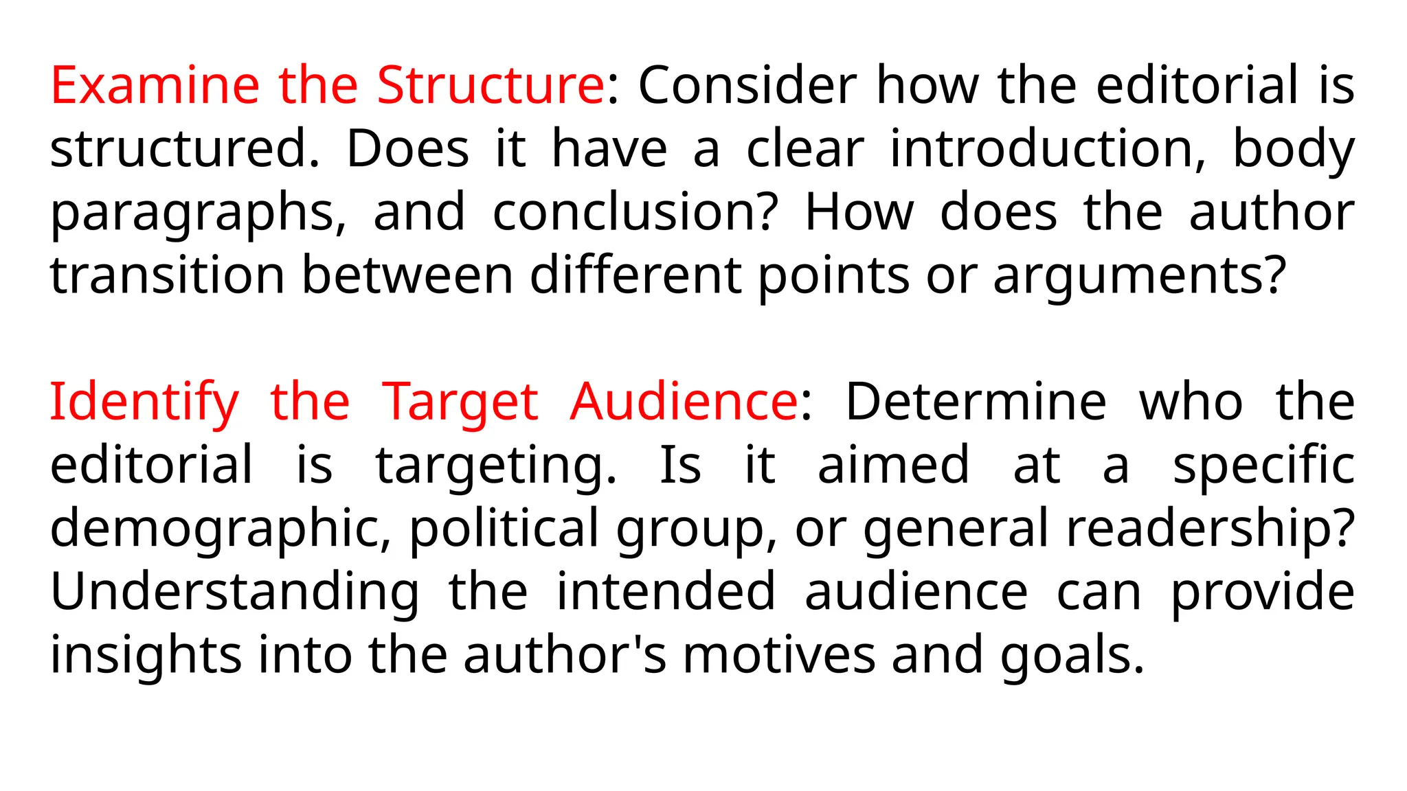 Examine the Structure: Consider how the editorial is
structured. Does it have a clear introduction, body
paragraphs, and conclusion? How does the author
transition between different points or arguments?
Identify the Target Audience: Determine who the
editorial is targeting. Is it aimed at a specific
demographic, political group, or general readership?
Understanding the intended audience can provide
insights into the author's motives and goals.
 