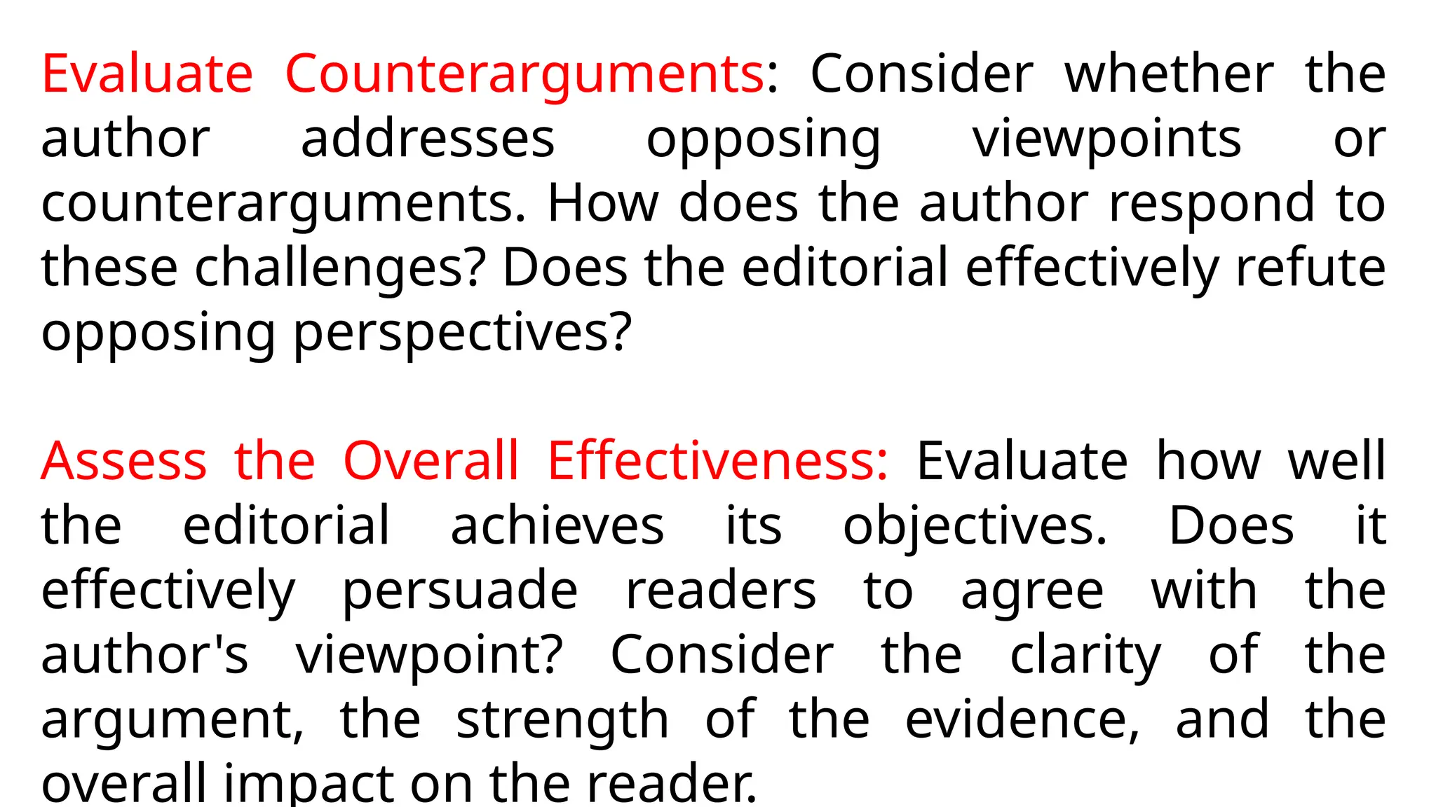 Evaluate Counterarguments: Consider whether the
author addresses opposing viewpoints or
counterarguments. How does the author respond to
these challenges? Does the editorial effectively refute
opposing perspectives?
Assess the Overall Effectiveness: Evaluate how well
the editorial achieves its objectives. Does it
effectively persuade readers to agree with the
author's viewpoint? Consider the clarity of the
argument, the strength of the evidence, and the
overall impact on the reader.
 