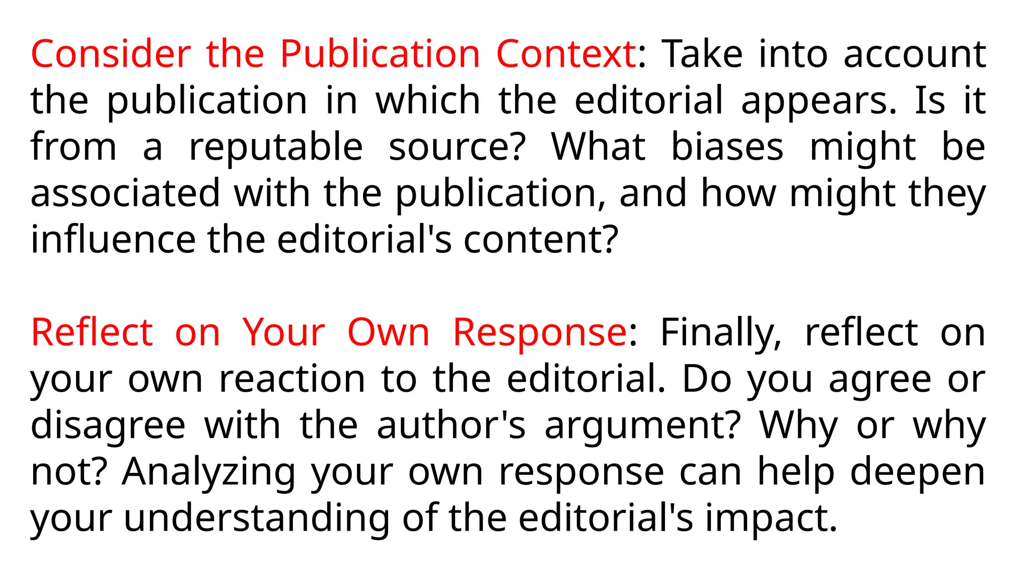 Consider the Publication Context: Take into account
the publication in which the editorial appears. Is it
from a reputable source? What biases might be
associated with the publication, and how might they
influence the editorial's content?
Reflect on Your Own Response: Finally, reflect on
your own reaction to the editorial. Do you agree or
disagree with the author's argument? Why or why
not? Analyzing your own response can help deepen
your understanding of the editorial's impact.
 