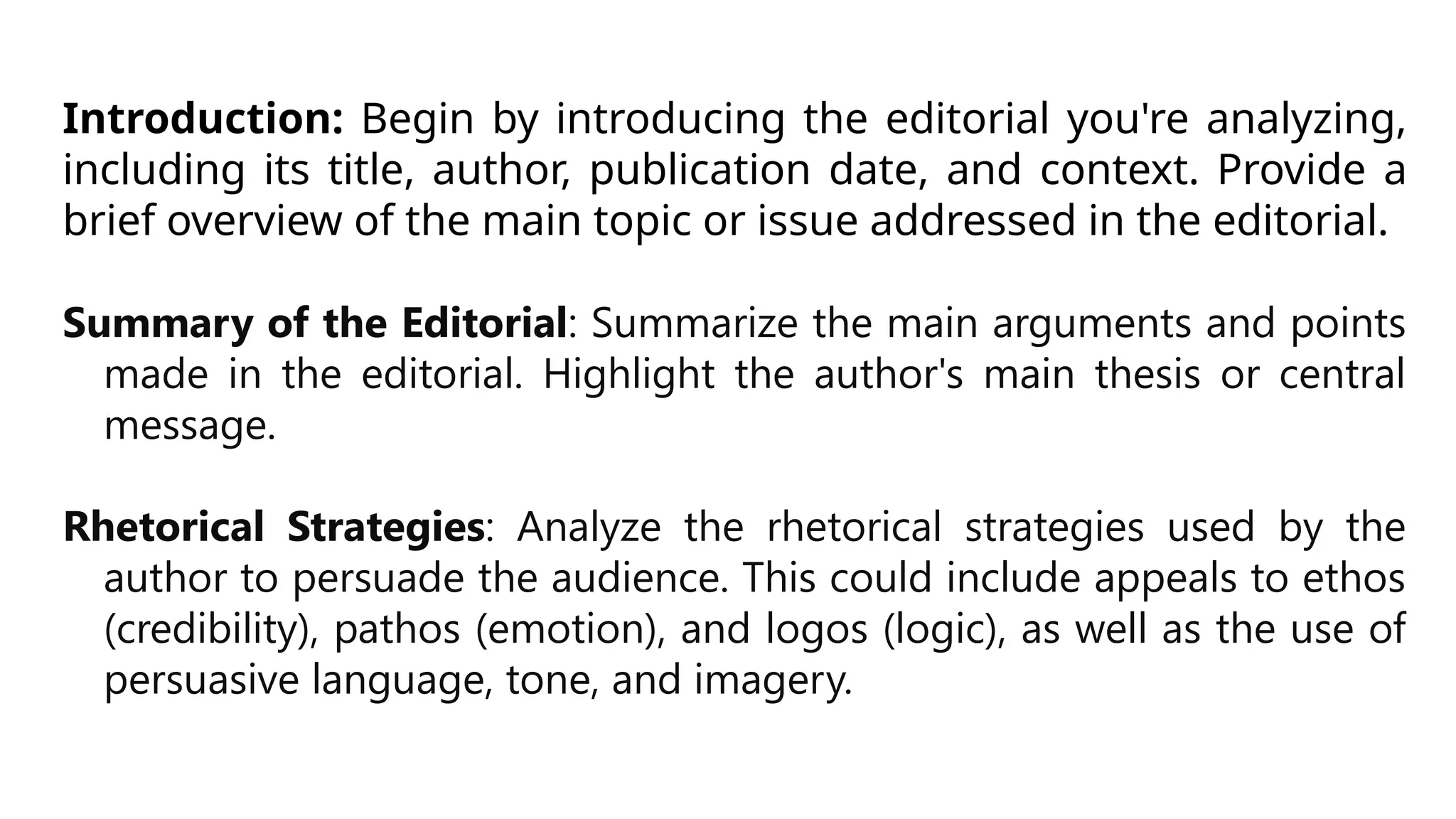 Introduction: Begin by introducing the editorial you're analyzing,
including its title, author, publication date, and context. Provide a
brief overview of the main topic or issue addressed in the editorial.
Summary of the Editorial: Summarize the main arguments and points
made in the editorial. Highlight the author's main thesis or central
message.
Rhetorical Strategies: Analyze the rhetorical strategies used by the
author to persuade the audience. This could include appeals to ethos
(credibility), pathos (emotion), and logos (logic), as well as the use of
persuasive language, tone, and imagery.
 