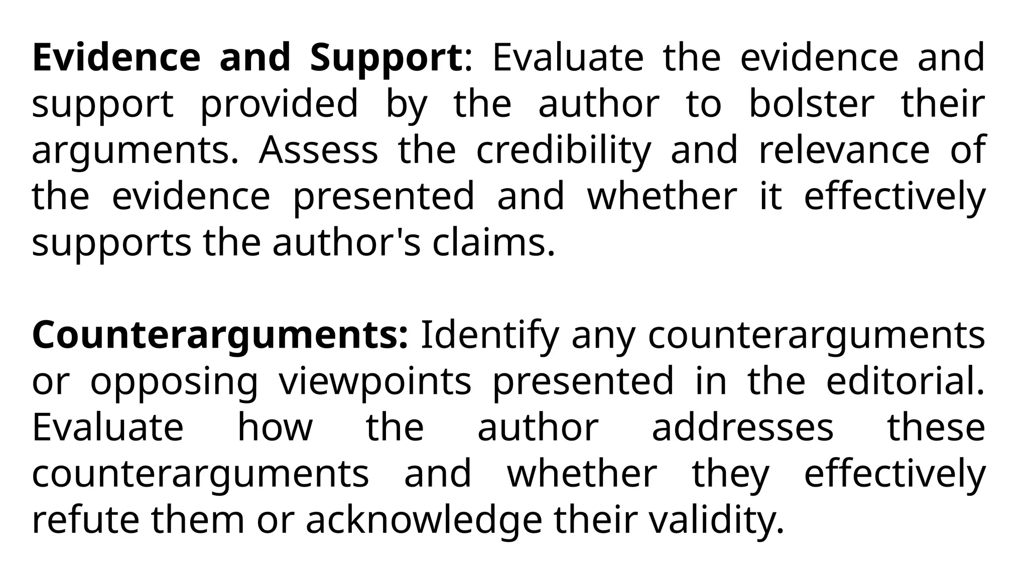 Evidence and Support: Evaluate the evidence and
support provided by the author to bolster their
arguments. Assess the credibility and relevance of
the evidence presented and whether it effectively
supports the author's claims.
Counterarguments: Identify any counterarguments
or opposing viewpoints presented in the editorial.
Evaluate how the author addresses these
counterarguments and whether they effectively
refute them or acknowledge their validity.
 