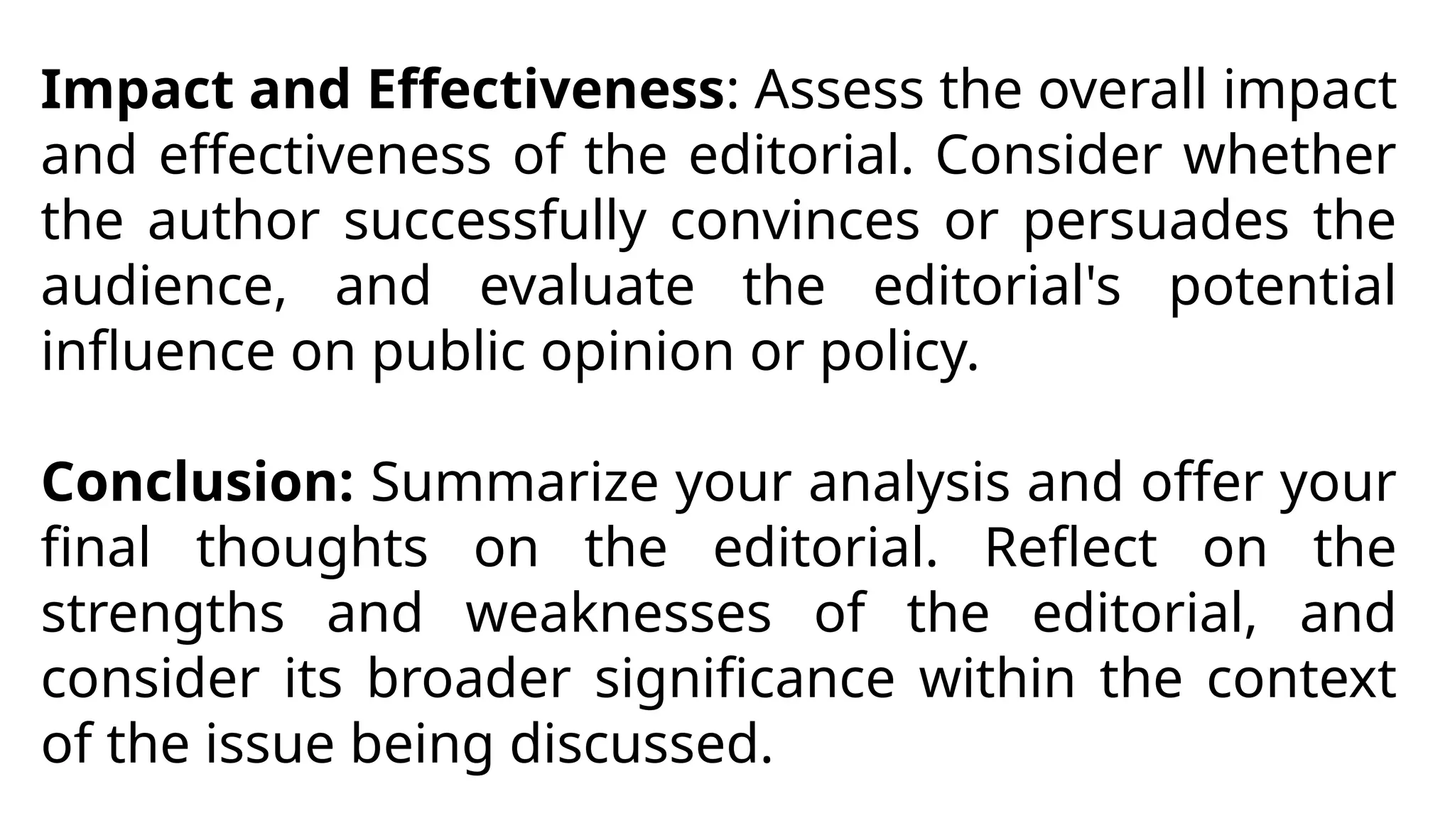 Impact and Effectiveness: Assess the overall impact
and effectiveness of the editorial. Consider whether
the author successfully convinces or persuades the
audience, and evaluate the editorial's potential
influence on public opinion or policy.
Conclusion: Summarize your analysis and offer your
final thoughts on the editorial. Reflect on the
strengths and weaknesses of the editorial, and
consider its broader significance within the context
of the issue being discussed.
 