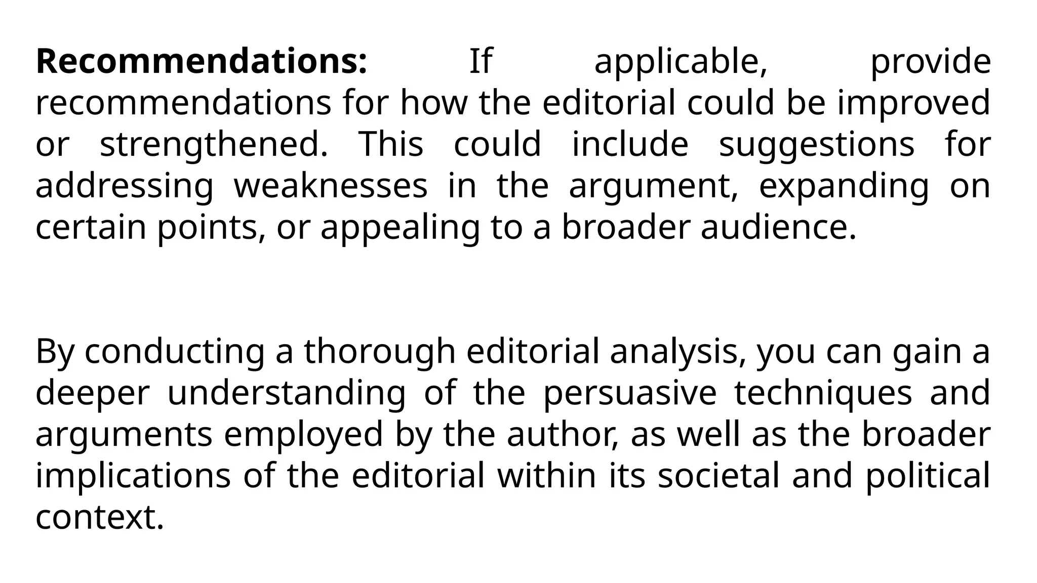 Recommendations: If applicable, provide
recommendations for how the editorial could be improved
or strengthened. This could include suggestions for
addressing weaknesses in the argument, expanding on
certain points, or appealing to a broader audience.
By conducting a thorough editorial analysis, you can gain a
deeper understanding of the persuasive techniques and
arguments employed by the author, as well as the broader
implications of the editorial within its societal and political
context.
 