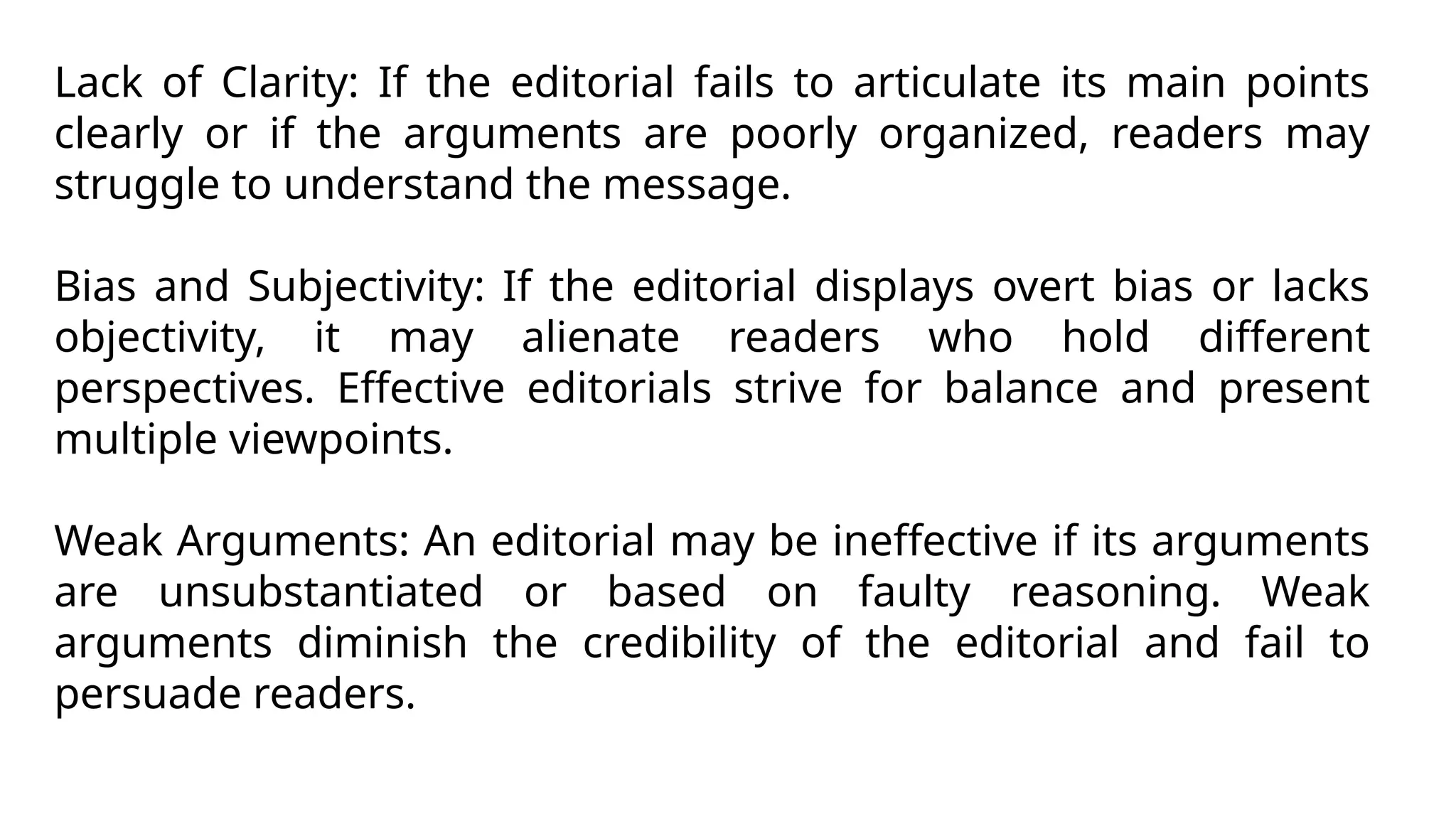 Lack of Clarity: If the editorial fails to articulate its main points
clearly or if the arguments are poorly organized, readers may
struggle to understand the message.
Bias and Subjectivity: If the editorial displays overt bias or lacks
objectivity, it may alienate readers who hold different
perspectives. Effective editorials strive for balance and present
multiple viewpoints.
Weak Arguments: An editorial may be ineffective if its arguments
are unsubstantiated or based on faulty reasoning. Weak
arguments diminish the credibility of the editorial and fail to
persuade readers.
 