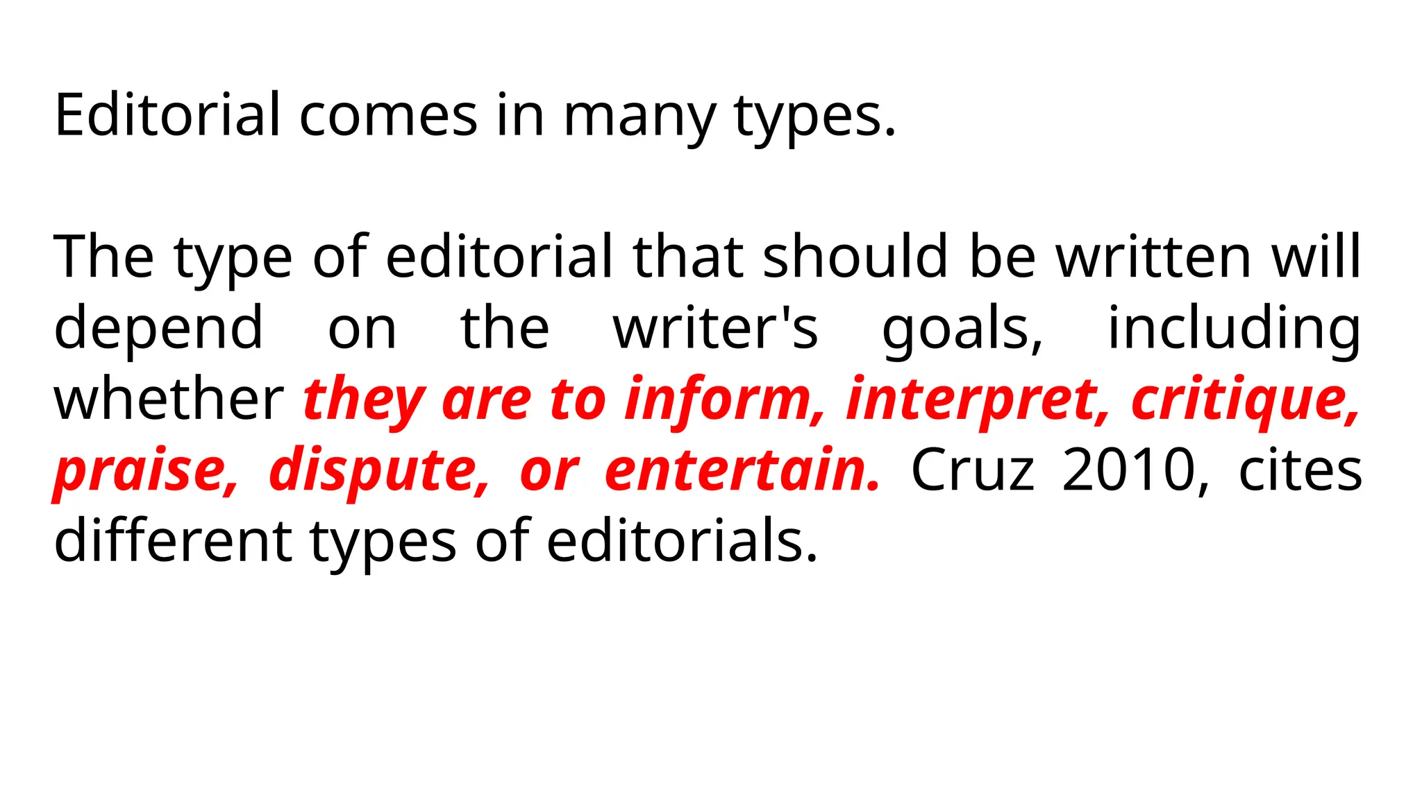 Editorial comes in many types.
The type of editorial that should be written will
depend on the writer's goals, including
whether they are to inform, interpret, critique,
praise, dispute, or entertain. Cruz 2010, cites
different types of editorials.
 
