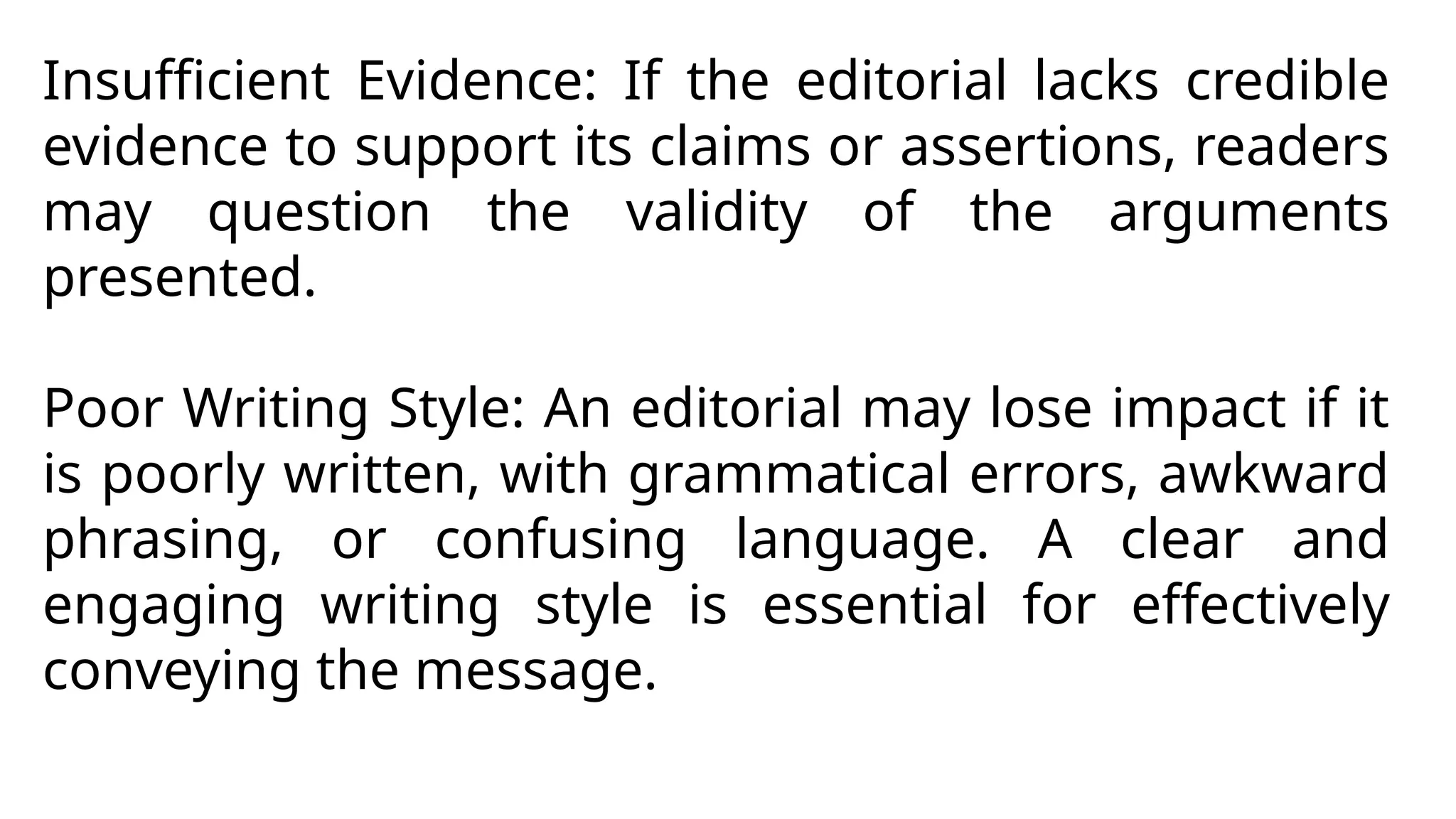 Insufficient Evidence: If the editorial lacks credible
evidence to support its claims or assertions, readers
may question the validity of the arguments
presented.
Poor Writing Style: An editorial may lose impact if it
is poorly written, with grammatical errors, awkward
phrasing, or confusing language. A clear and
engaging writing style is essential for effectively
conveying the message.
 