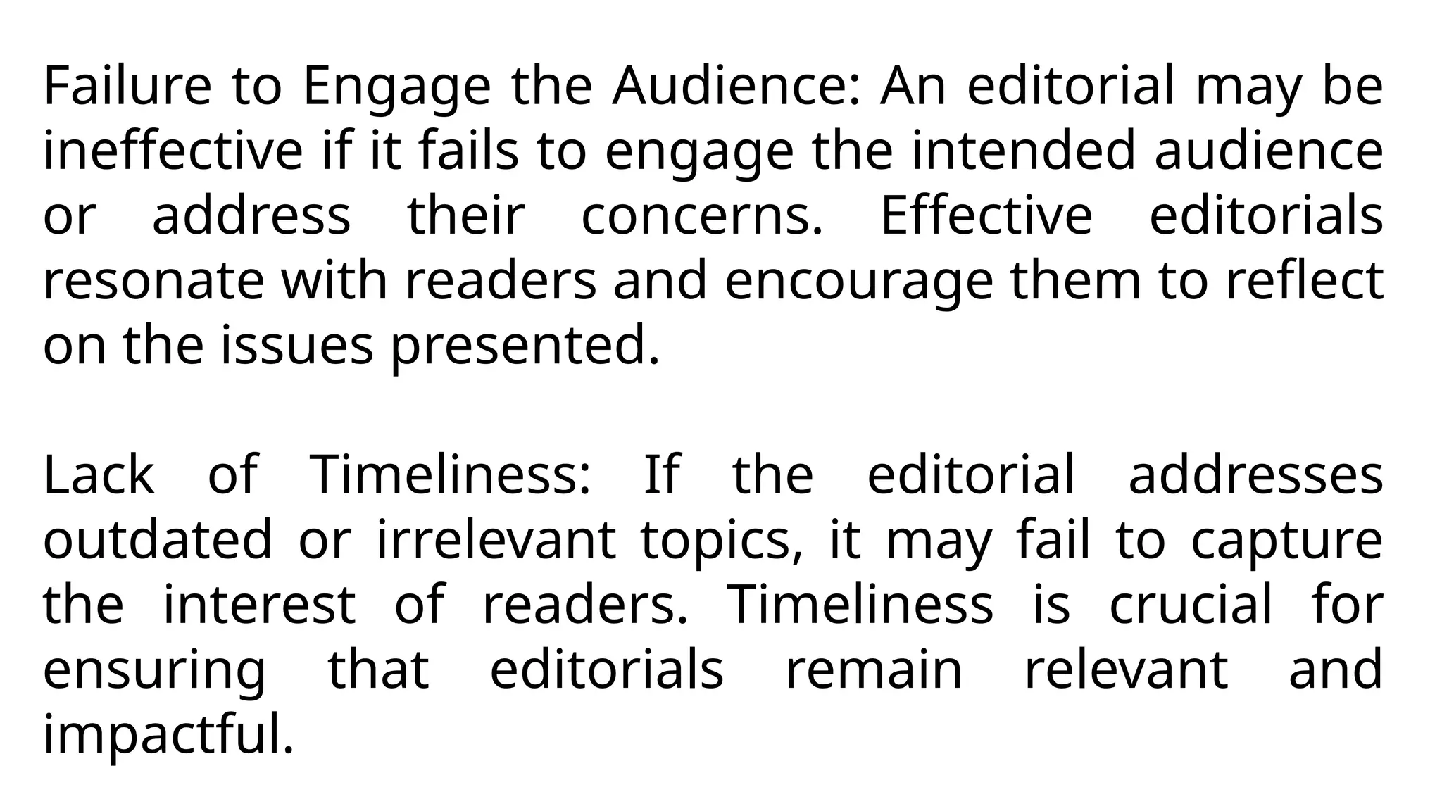 Failure to Engage the Audience: An editorial may be
ineffective if it fails to engage the intended audience
or address their concerns. Effective editorials
resonate with readers and encourage them to reflect
on the issues presented.
Lack of Timeliness: If the editorial addresses
outdated or irrelevant topics, it may fail to capture
the interest of readers. Timeliness is crucial for
ensuring that editorials remain relevant and
impactful.
 