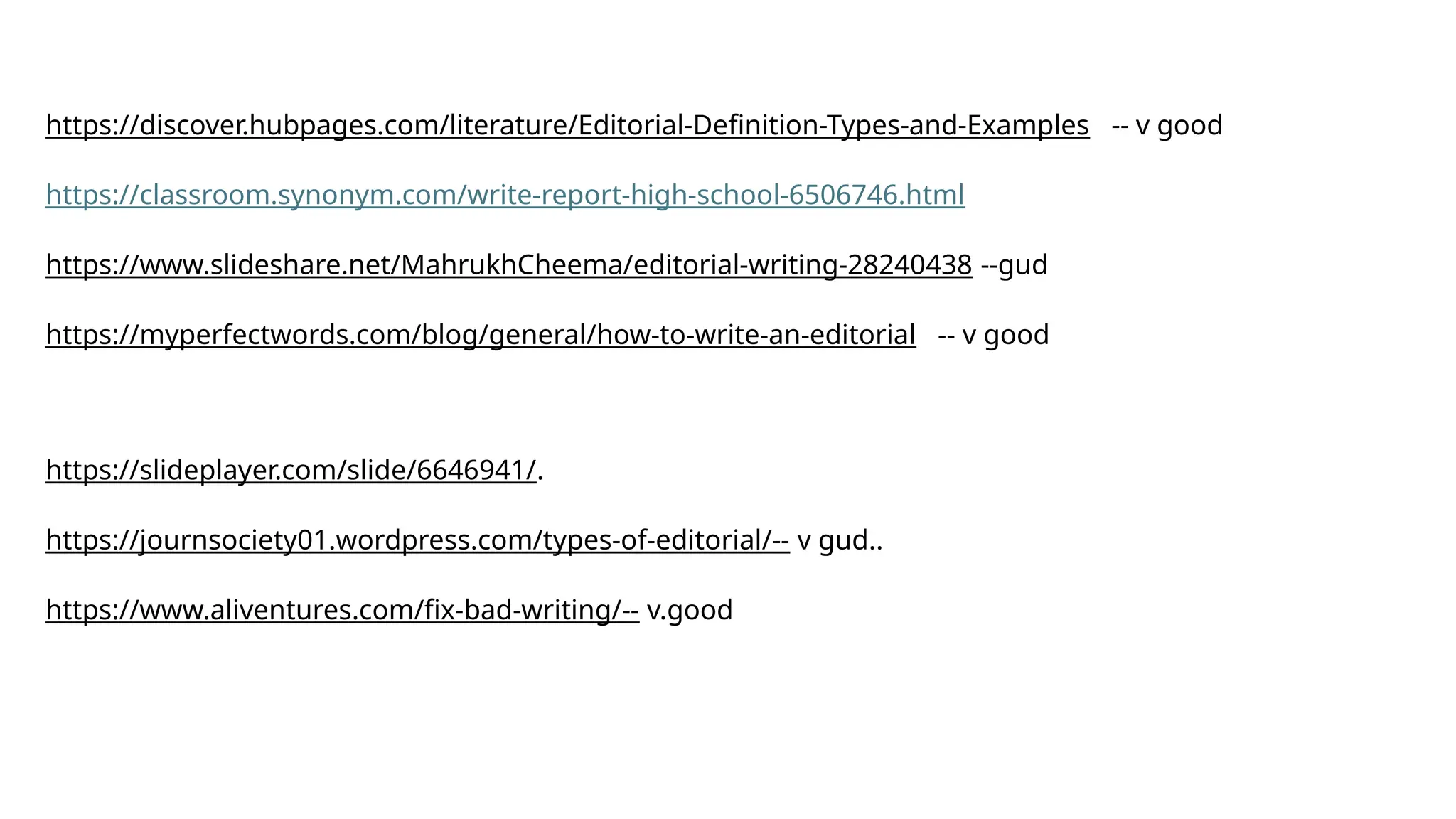 https://discover.hubpages.com/literature/Editorial-Definition-Types-and-Examples -- v good
https://classroom.synonym.com/write-report-high-school-6506746.html
https://www.slideshare.net/MahrukhCheema/editorial-writing-28240438 --gud
https://myperfectwords.com/blog/general/how-to-write-an-editorial -- v good
https://slideplayer.com/slide/6646941/.
https://journsociety01.wordpress.com/types-of-editorial/-- v gud..
https://www.aliventures.com/fix-bad-writing/-- v.good
 