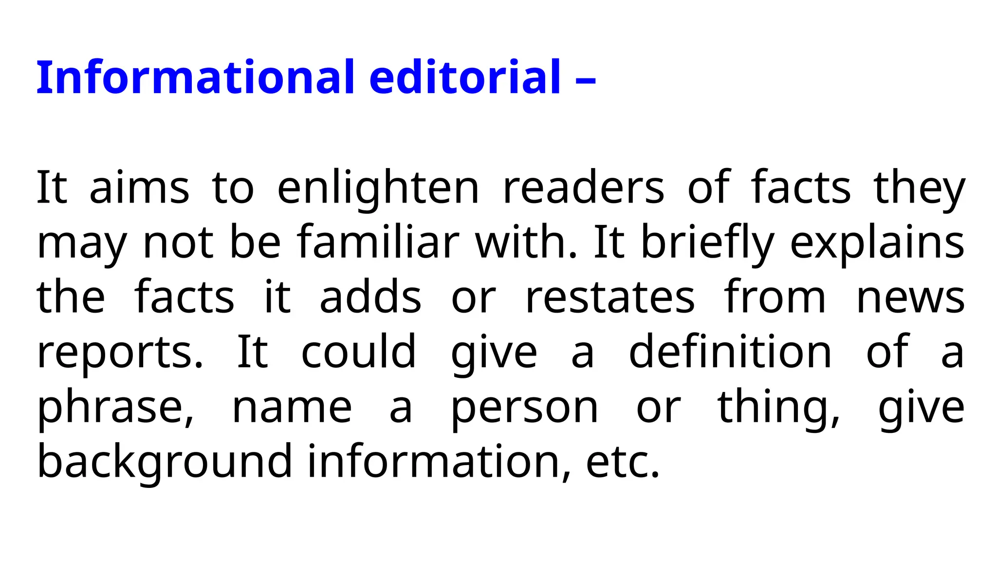 Informational editorial –
It aims to enlighten readers of facts they
may not be familiar with. It briefly explains
the facts it adds or restates from news
reports. It could give a definition of a
phrase, name a person or thing, give
background information, etc.
 