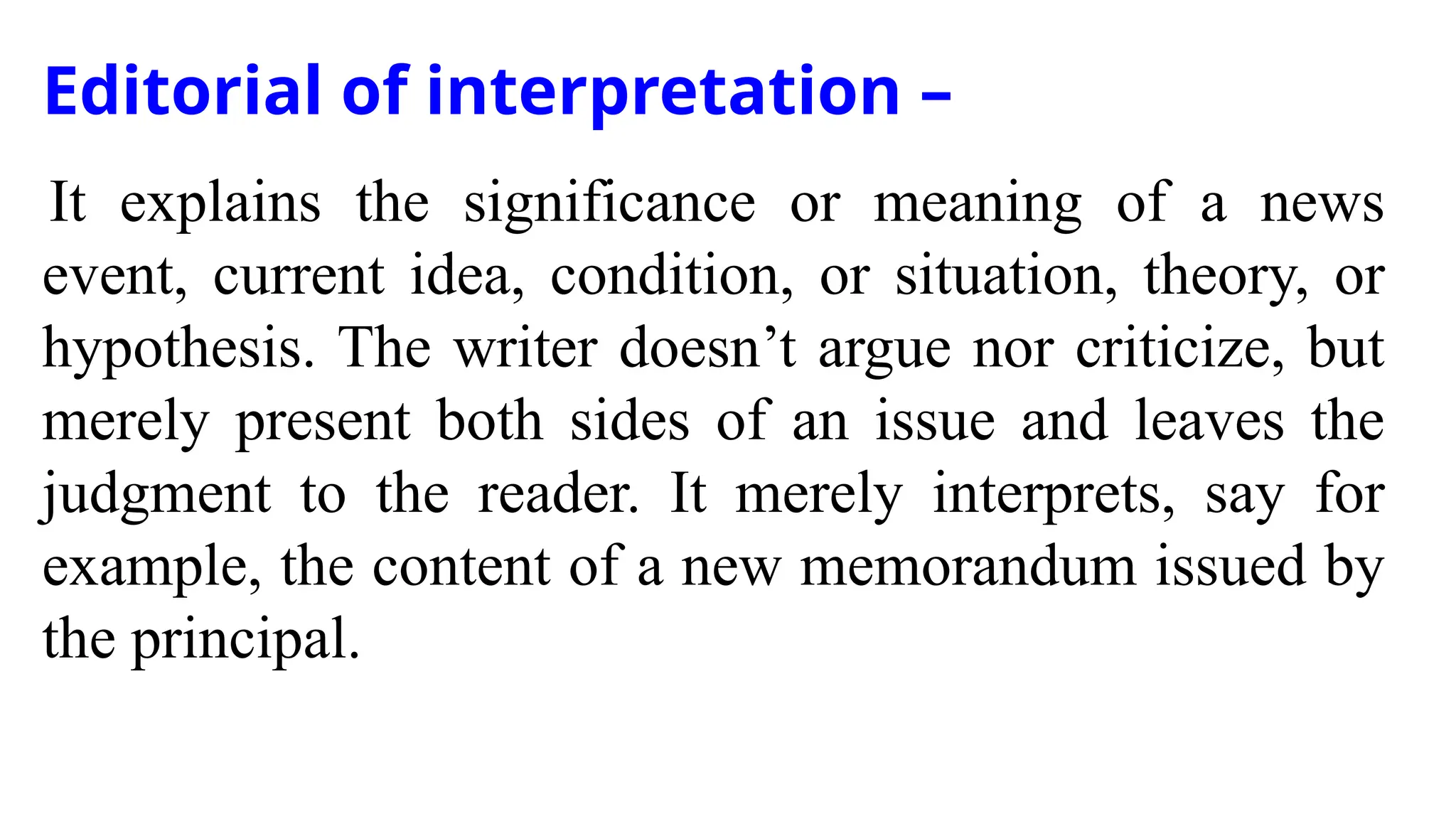 Editorial of interpretation –
It explains the significance or meaning of a news
event, current idea, condition, or situation, theory, or
hypothesis. The writer doesn’t argue nor criticize, but
merely present both sides of an issue and leaves the
judgment to the reader. It merely interprets, say for
example, the content of a new memorandum issued by
the principal.
 