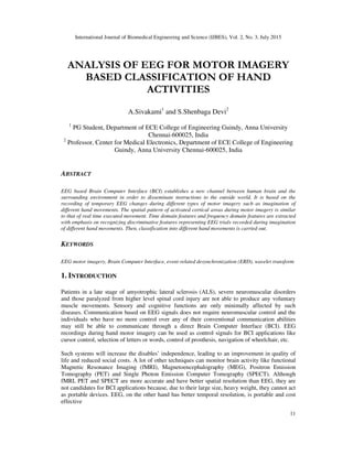 International Journal of Biomedical Engineering and Science (IJBES), Vol. 2, No. 3, July 2015
11
ANALYSIS OF EEG FOR MOTOR IMAGERY
BASED CLASSIFICATION OF HAND
ACTIVITIES
A.Sivakami1
and S.Shenbaga Devi2
1
PG Student, Department of ECE College of Engineering Guindy, Anna University
Chennai-600025, India
2
Professor, Center for Medical Electronics, Department of ECE College of Engineering
Guindy, Anna University Chennai-600025, India
ABSTRACT
EEG based Brain Computer Interface (BCI) establishes a new channel between human brain and the
surrounding environment in order to disseminate instructions to the outside world. It is based on the
recording of temporary EEG changes during different types of motor imagery such as imagination of
different hand movements. The spatial pattern of activated cortical areas during motor imagery is similar
to that of real time executed movement. Time domain features and frequency domain features are extracted
with emphasis on recognizing discriminative features representing EEG trials recorded during imagination
of different hand movements. Then, classification into different hand movements is carried out.
KEYWORDS
EEG motor imagery, Brain Computer Interface, event-related desynchronization (ERD), wavelet transform
1. INTRODUCTION
Patients in a late stage of amyotrophic lateral sclerosis (ALS), severe neuromuscular disorders
and those paralyzed from higher level spinal cord injury are not able to produce any voluntary
muscle movements. Sensory and cognitive functions are only minimally affected by such
diseases. Communication based on EEG signals does not require neuromuscular control and the
individuals who have no more control over any of their conventional communication abilities
may still be able to communicate through a direct Brain Computer Interface (BCI). EEG
recordings during hand motor imagery can be used as control signals for BCI applications like
cursor control, selection of letters or words, control of prosthesis, navigation of wheelchair, etc.
Such systems will increase the disables’ independence, leading to an improvement in quality of
life and reduced social costs. A lot of other techniques can monitor brain activity like functional
Magnetic Resonance Imaging (fMRI), Magnetoencephalography (MEG), Positron Emission
Tomography (PET) and Single Photon Emission Computer Tomography (SPECT). Although
fMRI, PET and SPECT are more accurate and have better spatial resolution than EEG, they are
not candidates for BCI applications because, due to their large size, heavy weight, they cannot act
as portable devices. EEG, on the other hand has better temporal resolution, is portable and cost
effective
 
