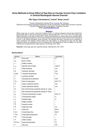 Some Methods to Know Effect of Gap Size on Counter Current Flow Limitation
in Vertical Rectangular Narrow Channel
IGN. Bagus Catrawedarma
1
, Indarto
2
, Mulya Juarsa
3
1
Faculty of Engineering, Indonesia Hindu University, Bali, Indonesia
2
Mechanical and Industrial Engineering Department, Faculty of Engineering, Gadjah Mada University, Indonesia
3
Indonesia National Nuclear Energy Agency, Tangerang, Indonesia
Email: ngurahcatra@yahoo.com
Abstract
Effect of gap size on counter current flow limitation (CCFL) in vertical rectangular channel was studied from
experimental result. It was be conducted by using two vertical plates with 1 mm, 2 mm, and 3 mm narrow gap.
Initial temperature of the plate is about 500o
C. Debit and temperature of cooling water were controlled about
0,09 l/s and saturated temperature. As the result showed that some methods can be used to know the existence
of CCFL in the vertical rectangular narrow channels. The methods that used in this work are by comparing of
vapor contraction time between without heating and with heating, by comparing the vapor and the water
superficial velocity, by rewetting time, and by comparing CHF this experiment to other correlation. For all of the
methods are concluded that the smaller gap size, the stronger CCFL effect.
Keywords: narrow gap, gap size, superficial velocity, rewetting time, CHF, CCFL
Nomenclature
Symbol Means Dimension
ℎ
∗
∗
A
c
Dh
dT/dt
m
Nu
q
Tinitial
TC
w
ΔTexcess
Flow area
Bond number
Wallis constant
Specific heat of plate
Plate thickness
Hydraulic diameter
Transient temperature
Leinhard constant
Gravitational acceleration
Heat of evaporation
Vapor superficial velocity
Liquid superficial velocity
Non dimensional superficial velocity of vapor
Non dimensional superficial velocity of liquid
Thermal conductivity of vapor
Characteristic length
Heated length
Wallis constant
Nusselt number
Water flow rate
Heat Flux
Critical Heat Flux
Initial plate temperature
Thermocouple
Width of plate
Excess temperature
Gap size
m
2
-
-
J/kg.
o
C
mm
mm
o
C/s
-
m/s
2
W/m
2
.
o
C
m/s
m/s
-
-
W/m.
o
C
m
m
-
-
L/s
W/m
2
W/m
2
o
C
-
m
o
C
mm
 