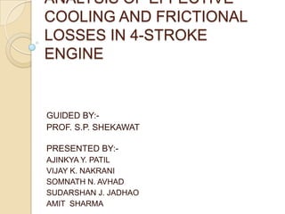 ANALYSIS OF EFFECTIVE
COOLING AND FRICTIONAL
LOSSES IN 4-STROKE
ENGINE


GUIDED BY:-
PROF. S.P. SHEKAWAT

PRESENTED BY:-
AJINKYA Y. PATIL
VIJAY K. NAKRANI
SOMNATH N. AVHAD
SUDARSHAN J. JADHAO
AMIT SHARMA
 