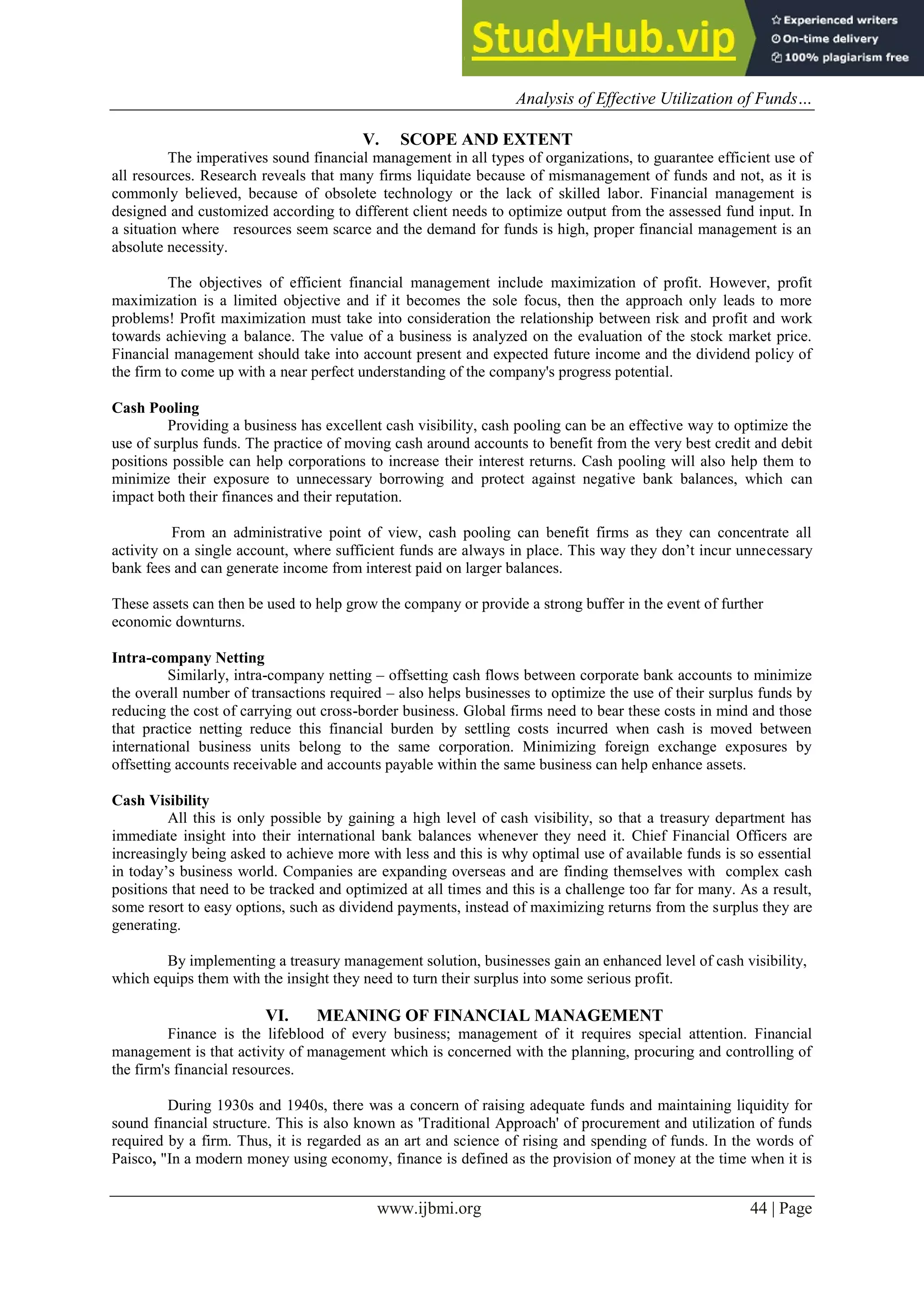 Analysis of Effective Utilization of Funds…
www.ijbmi.org 44 | Page
V. SCOPE AND EXTENT
The imperatives sound financial management in all types of organizations, to guarantee efficient use of
all resources. Research reveals that many firms liquidate because of mismanagement of funds and not, as it is
commonly believed, because of obsolete technology or the lack of skilled labor. Financial management is
designed and customized according to different client needs to optimize output from the assessed fund input. In
a situation where resources seem scarce and the demand for funds is high, proper financial management is an
absolute necessity.
The objectives of efficient financial management include maximization of profit. However, profit
maximization is a limited objective and if it becomes the sole focus, then the approach only leads to more
problems! Profit maximization must take into consideration the relationship between risk and profit and work
towards achieving a balance. The value of a business is analyzed on the evaluation of the stock market price.
Financial management should take into account present and expected future income and the dividend policy of
the firm to come up with a near perfect understanding of the company's progress potential.
Cash Pooling
Providing a business has excellent cash visibility, cash pooling can be an effective way to optimize the
use of surplus funds. The practice of moving cash around accounts to benefit from the very best credit and debit
positions possible can help corporations to increase their interest returns. Cash pooling will also help them to
minimize their exposure to unnecessary borrowing and protect against negative bank balances, which can
impact both their finances and their reputation.
From an administrative point of view, cash pooling can benefit firms as they can concentrate all
activity on a single account, where sufficient funds are always in place. This way they don’t incur unnecessary
bank fees and can generate income from interest paid on larger balances.
These assets can then be used to help grow the company or provide a strong buffer in the event of further
economic downturns.
Intra-company Netting
Similarly, intra-company netting – offsetting cash flows between corporate bank accounts to minimize
the overall number of transactions required – also helps businesses to optimize the use of their surplus funds by
reducing the cost of carrying out cross-border business. Global firms need to bear these costs in mind and those
that practice netting reduce this financial burden by settling costs incurred when cash is moved between
international business units belong to the same corporation. Minimizing foreign exchange exposures by
offsetting accounts receivable and accounts payable within the same business can help enhance assets.
Cash Visibility
All this is only possible by gaining a high level of cash visibility, so that a treasury department has
immediate insight into their international bank balances whenever they need it. Chief Financial Officers are
increasingly being asked to achieve more with less and this is why optimal use of available funds is so essential
in today’s business world. Companies are expanding overseas and are finding themselves with complex cash
positions that need to be tracked and optimized at all times and this is a challenge too far for many. As a result,
some resort to easy options, such as dividend payments, instead of maximizing returns from the surplus they are
generating.
By implementing a treasury management solution, businesses gain an enhanced level of cash visibility,
which equips them with the insight they need to turn their surplus into some serious profit.
VI. MEANING OF FINANCIAL MANAGEMENT
Finance is the lifeblood of every business; management of it requires special attention. Financial
management is that activity of management which is concerned with the planning, procuring and controlling of
the firm's financial resources.
During 1930s and 1940s, there was a concern of raising adequate funds and maintaining liquidity for
sound financial structure. This is also known as 'Traditional Approach' of procurement and utilization of funds
required by a firm. Thus, it is regarded as an art and science of rising and spending of funds. In the words of
Paisco, "In a modern money using economy, finance is defined as the provision of money at the time when it is
 