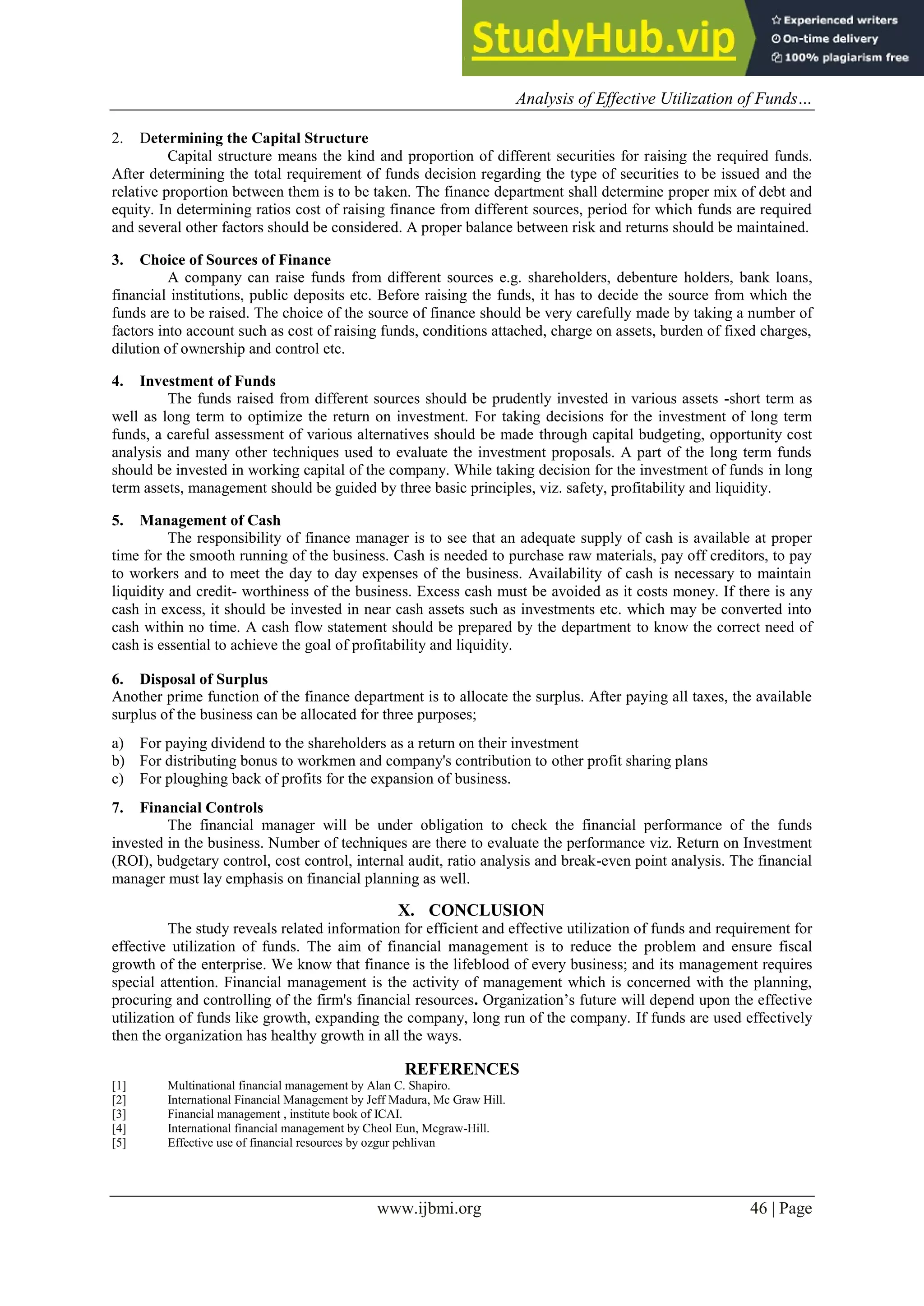 Analysis of Effective Utilization of Funds…
www.ijbmi.org 46 | Page
2. Determining the Capital Structure
Capital structure means the kind and proportion of different securities for raising the required funds.
After determining the total requirement of funds decision regarding the type of securities to be issued and the
relative proportion between them is to be taken. The finance department shall determine proper mix of debt and
equity. In determining ratios cost of raising finance from different sources, period for which funds are required
and several other factors should be considered. A proper balance between risk and returns should be maintained.
3. Choice of Sources of Finance
A company can raise funds from different sources e.g. shareholders, debenture holders, bank loans,
financial institutions, public deposits etc. Before raising the funds, it has to decide the source from which the
funds are to be raised. The choice of the source of finance should be very carefully made by taking a number of
factors into account such as cost of raising funds, conditions attached, charge on assets, burden of fixed charges,
dilution of ownership and control etc.
4. Investment of Funds
The funds raised from different sources should be prudently invested in various assets -short term as
well as long term to optimize the return on investment. For taking decisions for the investment of long term
funds, a careful assessment of various alternatives should be made through capital budgeting, opportunity cost
analysis and many other techniques used to evaluate the investment proposals. A part of the long term funds
should be invested in working capital of the company. While taking decision for the investment of funds in long
term assets, management should be guided by three basic principles, viz. safety, profitability and liquidity.
5. Management of Cash
The responsibility of finance manager is to see that an adequate supply of cash is available at proper
time for the smooth running of the business. Cash is needed to purchase raw materials, pay off creditors, to pay
to workers and to meet the day to day expenses of the business. Availability of cash is necessary to maintain
liquidity and credit- worthiness of the business. Excess cash must be avoided as it costs money. If there is any
cash in excess, it should be invested in near cash assets such as investments etc. which may be converted into
cash within no time. A cash flow statement should be prepared by the department to know the correct need of
cash is essential to achieve the goal of profitability and liquidity.
6. Disposal of Surplus
Another prime function of the finance department is to allocate the surplus. After paying all taxes, the available
surplus of the business can be allocated for three purposes;
a) For paying dividend to the shareholders as a return on their investment
b) For distributing bonus to workmen and company's contribution to other profit sharing plans
c) For ploughing back of profits for the expansion of business.
7. Financial Controls
The financial manager will be under obligation to check the financial performance of the funds
invested in the business. Number of techniques are there to evaluate the performance viz. Return on Investment
(ROI), budgetary control, cost control, internal audit, ratio analysis and break-even point analysis. The financial
manager must lay emphasis on financial planning as well.
X. CONCLUSION
The study reveals related information for efficient and effective utilization of funds and requirement for
effective utilization of funds. The aim of financial management is to reduce the problem and ensure fiscal
growth of the enterprise. We know that finance is the lifeblood of every business; and its management requires
special attention. Financial management is the activity of management which is concerned with the planning,
procuring and controlling of the firm's financial resources. Organization’s future will depend upon the effective
utilization of funds like growth, expanding the company, long run of the company. If funds are used effectively
then the organization has healthy growth in all the ways.
REFERENCES
[1] Multinational financial management by Alan C. Shapiro.
[2] International Financial Management by Jeff Madura, Mc Graw Hill.
[3] Financial management , institute book of ICAI.
[4] International financial management by Cheol Eun, Mcgraw-Hill.
[5] Effective use of financial resources by ozgur pehlivan
 