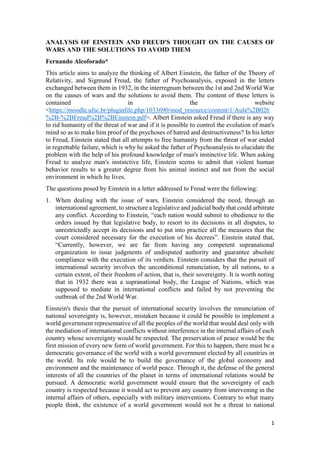 1
ANALYSIS OF EINSTEIN AND FREUD'S THOUGHT ON THE CAUSES OF
WARS AND THE SOLUTIONS TO AVOID THEM
Fernando Alcoforado*
This article aims to analyze the thinking of Albert Einstein, the father of the Theory of
Relativity, and Sigmund Freud, the father of Psychoanalysis, exposed in the letters
exchanged between them in 1932, in the interregnum between the 1st and 2nd World War
on the causes of wars and the solutions to avoid them. The content of these letters is
contained in the website
<https://moodle.ufsc.br/pluginfile.php/1033690/mod_resource/content/1/Aula%2B026
%2B-%2BFreud%2B%2BEinstein.pdf>. Albert Einstein asked Freud if there is any way
to rid humanity of the threat of war and if it is possible to control the evolution of man's
mind so as to make him proof of the psychoses of hatred and destructiveness? In his letter
to Freud, Einstein stated that all attempts to free humanity from the threat of war ended
in regrettable failure, which is why he asked the father of Psychoanalysis to elucidate the
problem with the help of his profound knowledge of man's instinctive life. When asking
Freud to analyze man's instinctive life, Einstein seems to admit that violent human
behavior results to a greater degree from his animal instinct and not from the social
environment in which he lives.
The questions posed by Einstein in a letter addressed to Freud were the following:
1. When dealing with the issue of wars, Einstein considered the need, through an
international agreement, to structure a legislative and judicial body that could arbitrate
any conflict. According to Einstein, “each nation would submit to obedience to the
orders issued by that legislative body, to resort to its decisions in all disputes, to
unrestrictedly accept its decisions and to put into practice all the measures that the
court considered necessary for the execution of his decrees”. Einstein stated that,
“Currently, however, we are far from having any competent supranational
organization to issue judgments of undisputed authority and guarantee absolute
compliance with the execution of its verdicts. Einstein considers that the pursuit of
international security involves the unconditional renunciation, by all nations, to a
certain extent, of their freedom of action, that is, their sovereignty. It is worth noting
that in 1932 there was a supranational body, the League of Nations, which was
supposed to mediate in international conflicts and failed by not preventing the
outbreak of the 2nd World War.
Einstein's thesis that the pursuit of international security involves the renunciation of
national sovereignty is, however, mistaken because it could be possible to implement a
world government representative of all the peoples of the world that would deal only with
the mediation of international conflicts without interference in the internal affairs of each
country whose sovereignty would be respected. The preservation of peace would be the
first mission of every new form of world government. For this to happen, there must be a
democratic governance of the world with a world government elected by all countries in
the world. Its role would be to build the governance of the global economy and
environment and the maintenance of world peace. Through it, the defense of the general
interests of all the countries of the planet in terms of international relations would be
pursued. A democratic world government would ensure that the sovereignty of each
country is respected because it would act to prevent any country from intervening in the
internal affairs of others, especially with military interventions. Contrary to what many
people think, the existence of a world government would not be a threat to national
 