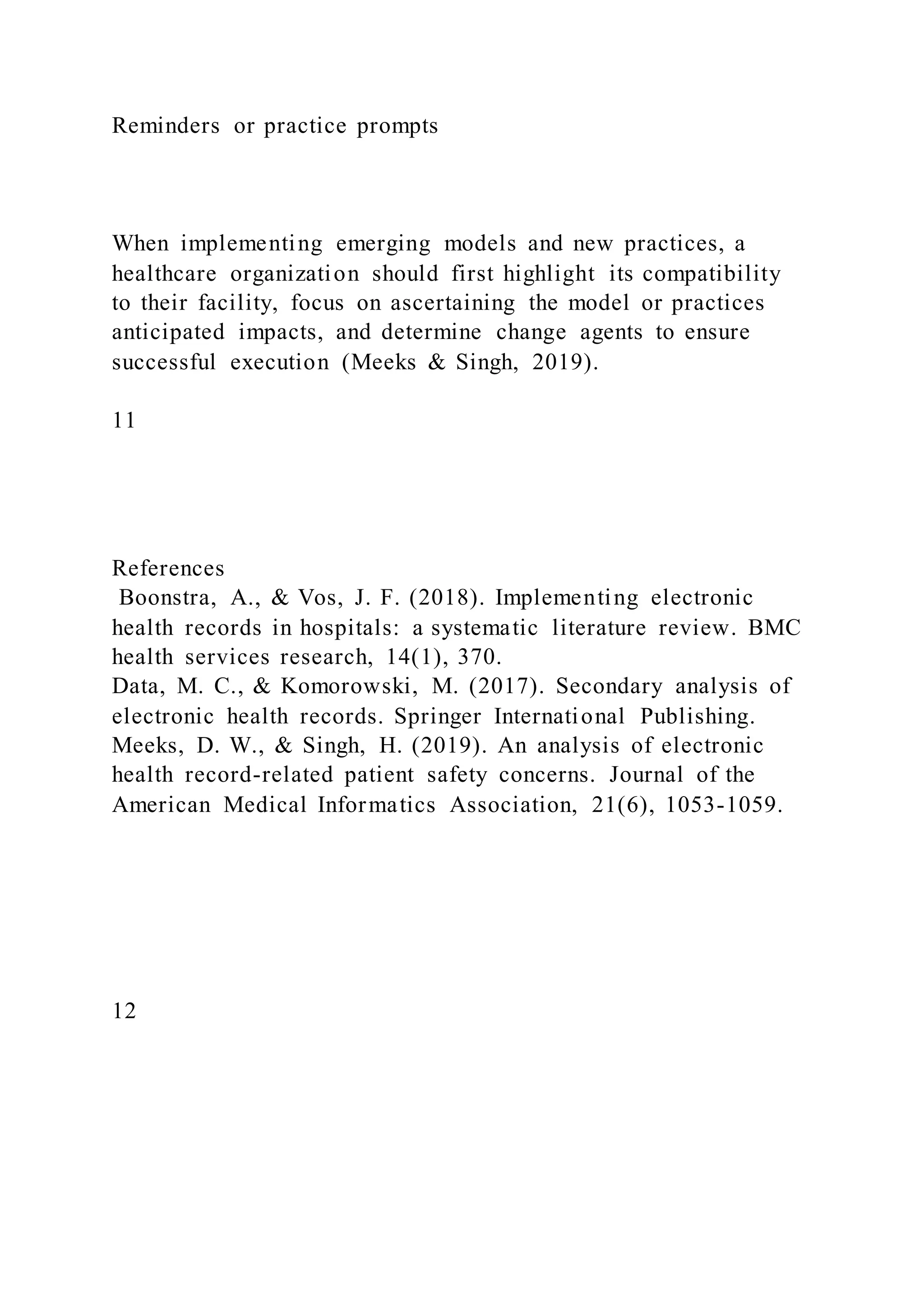 Reminders or practice prompts
When implementing emerging models and new practices, a
healthcare organization should first highlight its compatibility
to their facility, focus on ascertaining the model or practices
anticipated impacts, and determine change agents to ensure
successful execution (Meeks & Singh, 2019).
11
References
Boonstra, A., & Vos, J. F. (2018). Implementing electronic
health records in hospitals: a systematic literature review. BMC
health services research, 14(1), 370.
Data, M. C., & Komorowski, M. (2017). Secondary analysis of
electronic health records. Springer International Publishing.
Meeks, D. W., & Singh, H. (2019). An analysis of electronic
health record-related patient safety concerns. Journal of the
American Medical Informatics Association, 21(6), 1053-1059.
12
 