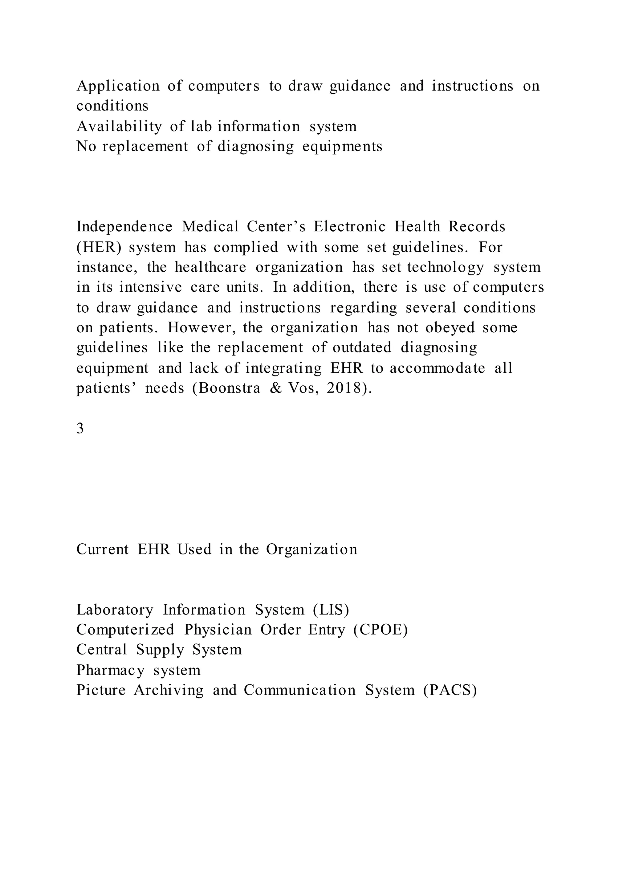 Application of computers to draw guidance and instructions on
conditions
Availability of lab information system
No replacement of diagnosing equipments
Independence Medical Center’s Electronic Health Records
(HER) system has complied with some set guidelines. For
instance, the healthcare organization has set technology system
in its intensive care units. In addition, there is use of computers
to draw guidance and instructions regarding several conditions
on patients. However, the organization has not obeyed some
guidelines like the replacement of outdated diagnosing
equipment and lack of integrating EHR to accommodate all
patients’ needs (Boonstra & Vos, 2018).
3
Current EHR Used in the Organization
Laboratory Information System (LIS)
Computerized Physician Order Entry (CPOE)
Central Supply System
Pharmacy system
Picture Archiving and Communication System (PACS)
 