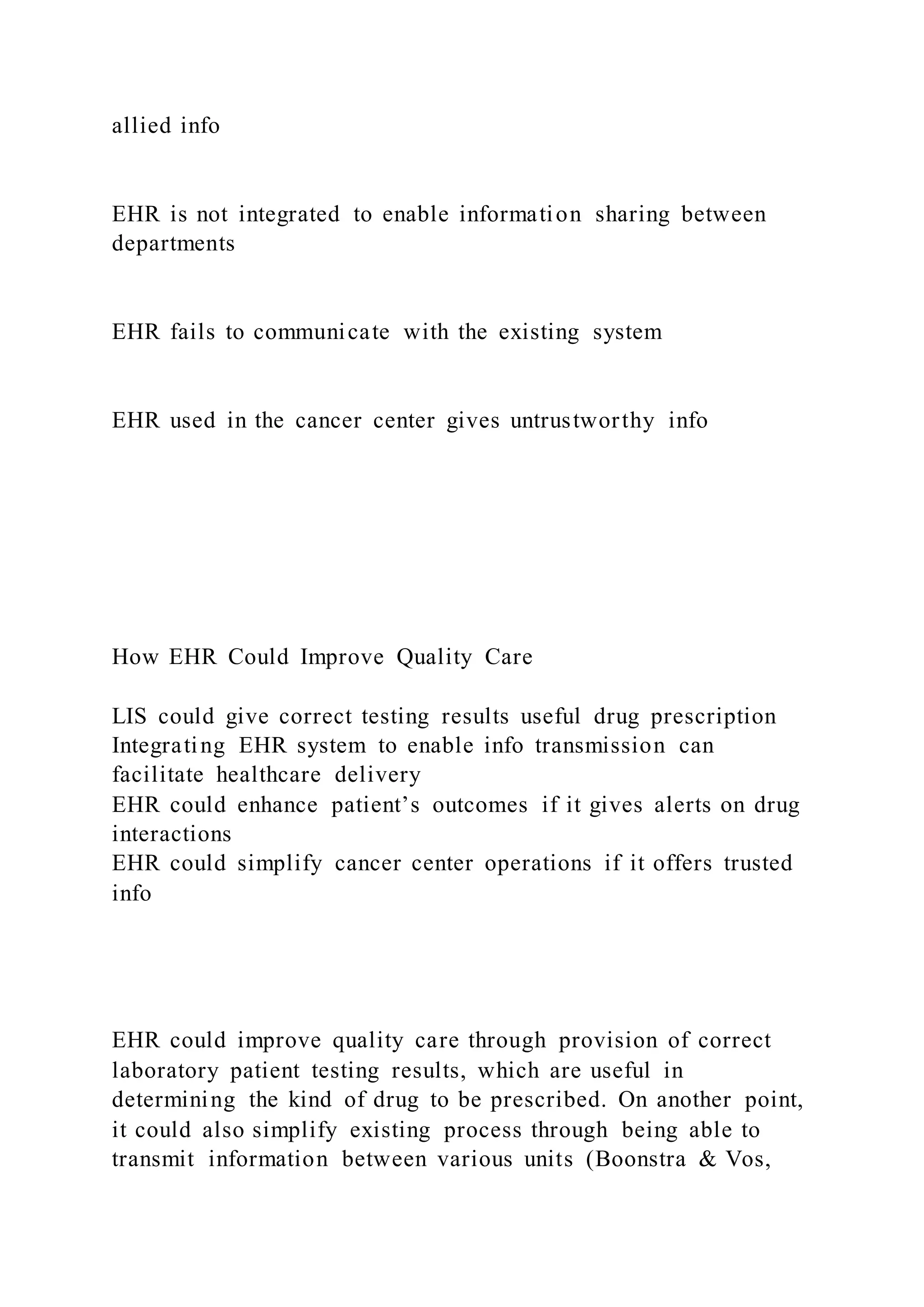 allied info
EHR is not integrated to enable information sharing between
departments
EHR fails to communicate with the existing system
EHR used in the cancer center gives untrustworthy info
How EHR Could Improve Quality Care
LIS could give correct testing results useful drug prescription
Integrating EHR system to enable info transmission can
facilitate healthcare delivery
EHR could enhance patient’s outcomes if it gives alerts on drug
interactions
EHR could simplify cancer center operations if it offers trusted
info
EHR could improve quality care through provision of correct
laboratory patient testing results, which are useful in
determining the kind of drug to be prescribed. On another point,
it could also simplify existing process through being able to
transmit information between various units (Boonstra & Vos,
 