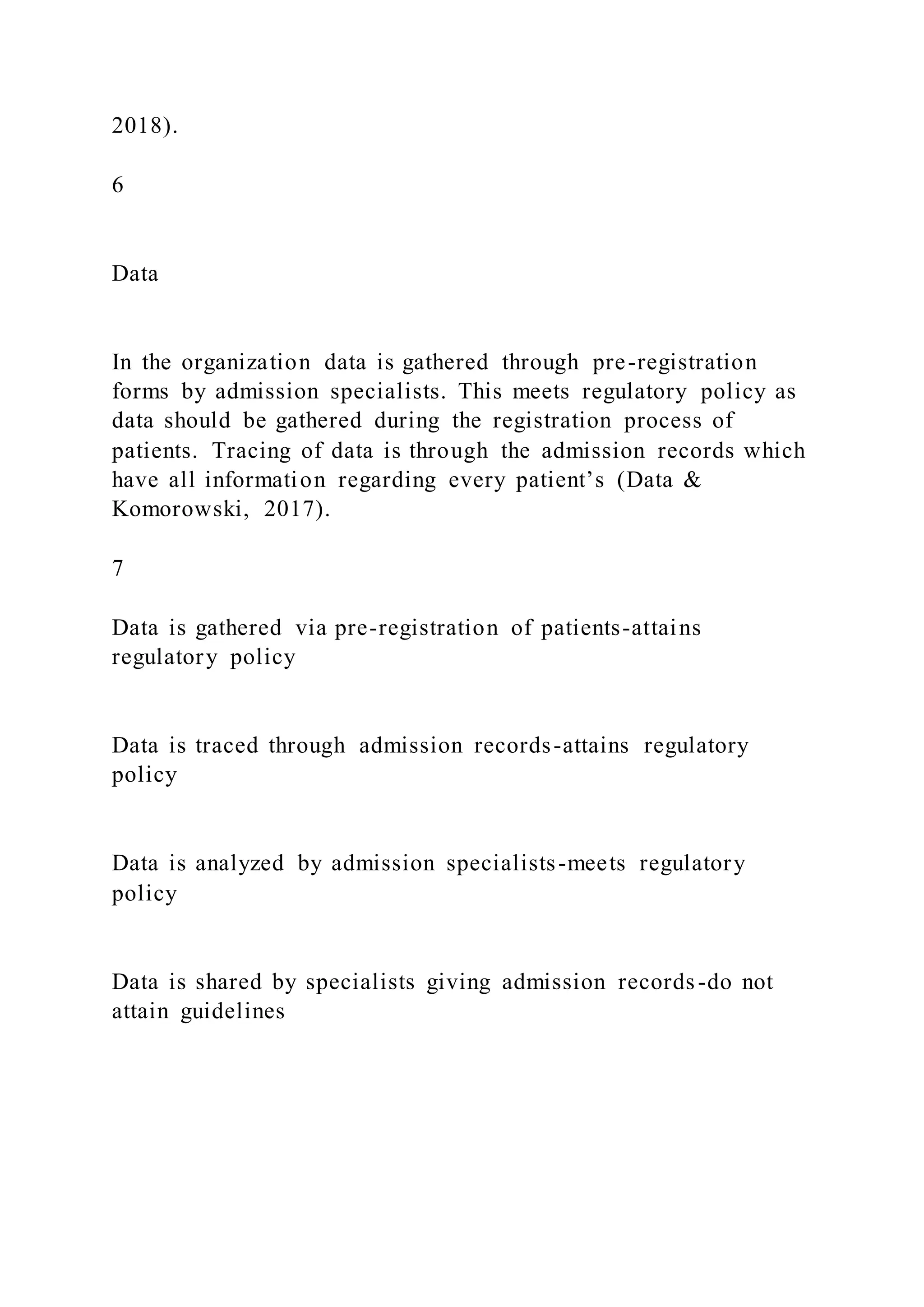 2018).
6
Data
In the organization data is gathered through pre-registration
forms by admission specialists. This meets regulatory policy as
data should be gathered during the registration process of
patients. Tracing of data is through the admission records which
have all information regarding every patient’s (Data &
Komorowski, 2017).
7
Data is gathered via pre-registration of patients-attains
regulatory policy
Data is traced through admission records-attains regulatory
policy
Data is analyzed by admission specialists-meets regulatory
policy
Data is shared by specialists giving admission records-do not
attain guidelines
 