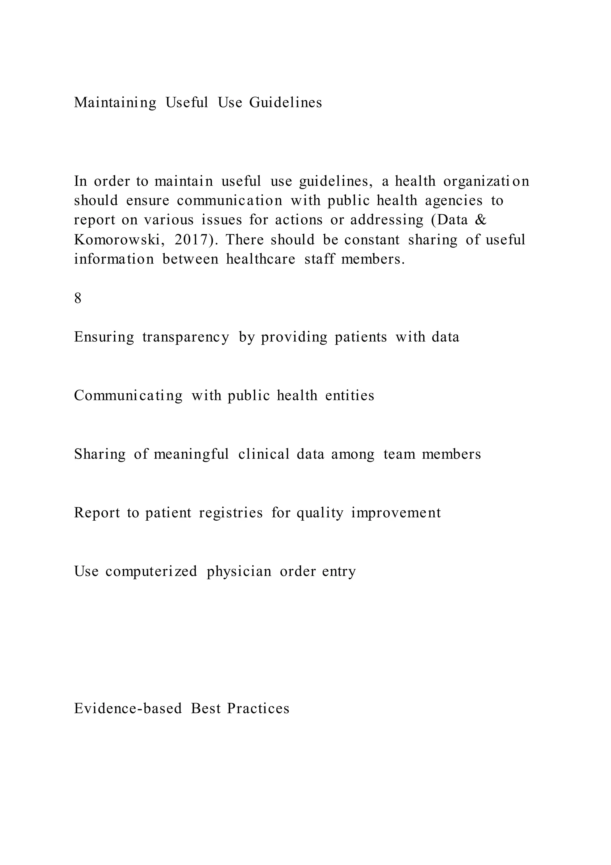Maintaining Useful Use Guidelines
In order to maintain useful use guidelines, a health organizati on
should ensure communication with public health agencies to
report on various issues for actions or addressing (Data &
Komorowski, 2017). There should be constant sharing of useful
information between healthcare staff members.
8
Ensuring transparency by providing patients with data
Communicating with public health entities
Sharing of meaningful clinical data among team members
Report to patient registries for quality improvement
Use computerized physician order entry
Evidence-based Best Practices
 