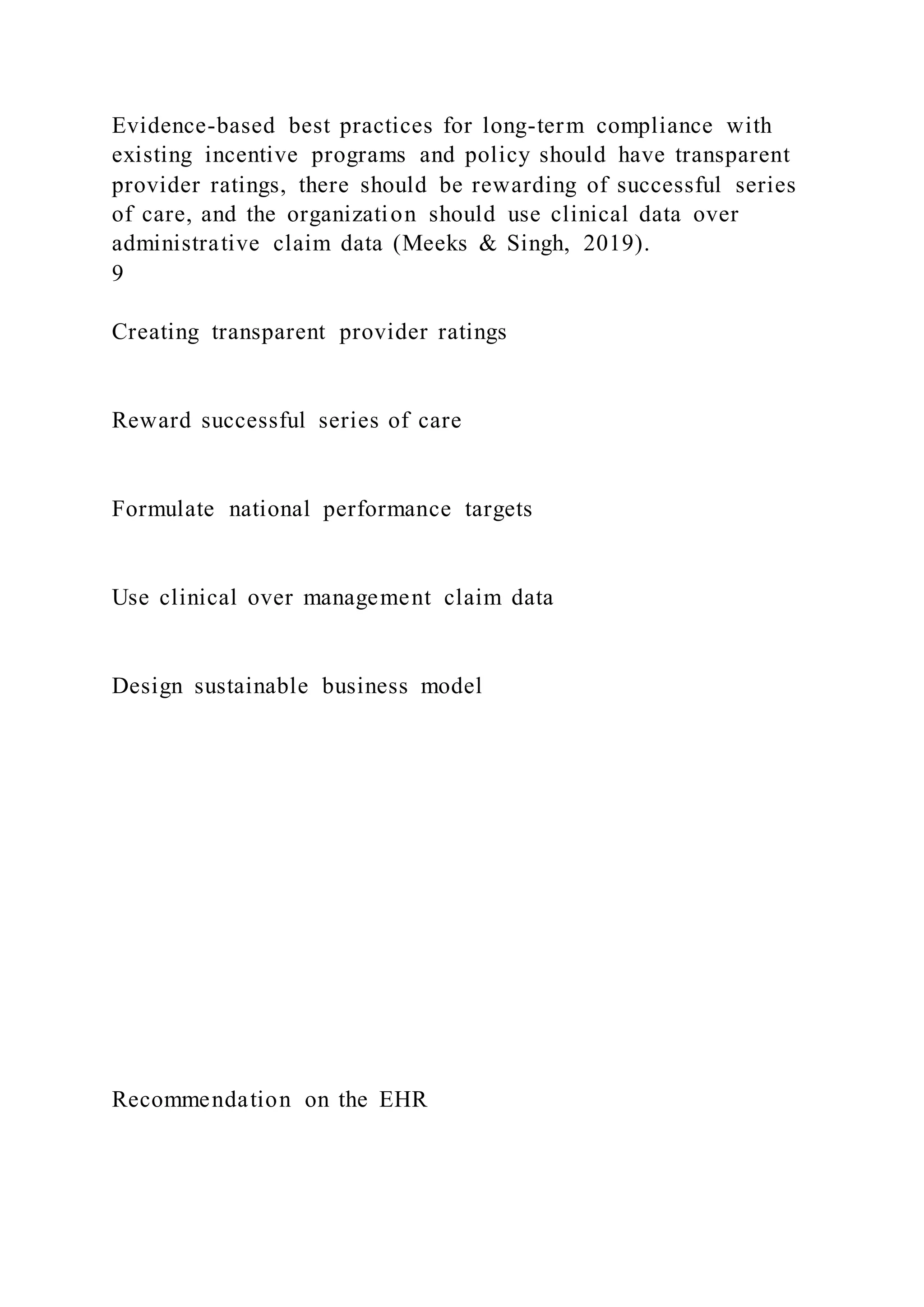 Evidence-based best practices for long-term compliance with
existing incentive programs and policy should have transparent
provider ratings, there should be rewarding of successful series
of care, and the organization should use clinical data over
administrative claim data (Meeks & Singh, 2019).
9
Creating transparent provider ratings
Reward successful series of care
Formulate national performance targets
Use clinical over management claim data
Design sustainable business model
Recommendation on the EHR
 