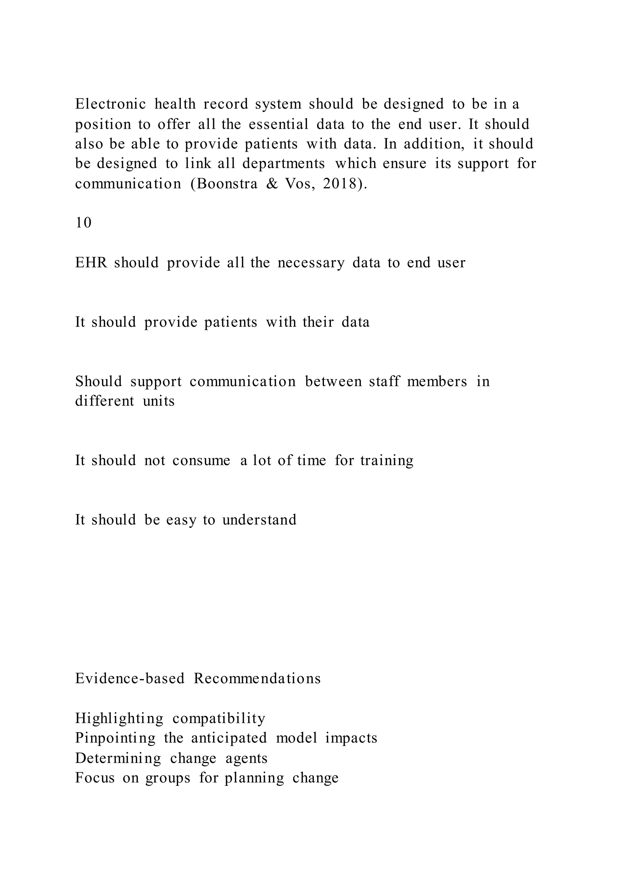 Electronic health record system should be designed to be in a
position to offer all the essential data to the end user. It should
also be able to provide patients with data. In addition, it should
be designed to link all departments which ensure its support for
communication (Boonstra & Vos, 2018).
10
EHR should provide all the necessary data to end user
It should provide patients with their data
Should support communication between staff members in
different units
It should not consume a lot of time for training
It should be easy to understand
Evidence-based Recommendations
Highlighting compatibility
Pinpointing the anticipated model impacts
Determining change agents
Focus on groups for planning change
 
