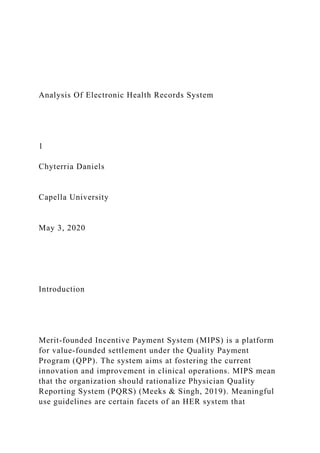 Analysis Of Electronic Health Records System
1
Chyterria Daniels
Capella University
May 3, 2020
Introduction
Merit-founded Incentive Payment System (MIPS) is a platform
for value-founded settlement under the Quality Payment
Program (QPP). The system aims at fostering the current
innovation and improvement in clinical operations. MIPS mean
that the organization should rationalize Physician Quality
Reporting System (PQRS) (Meeks & Singh, 2019). Meaningful
use guidelines are certain facets of an HER system that
 