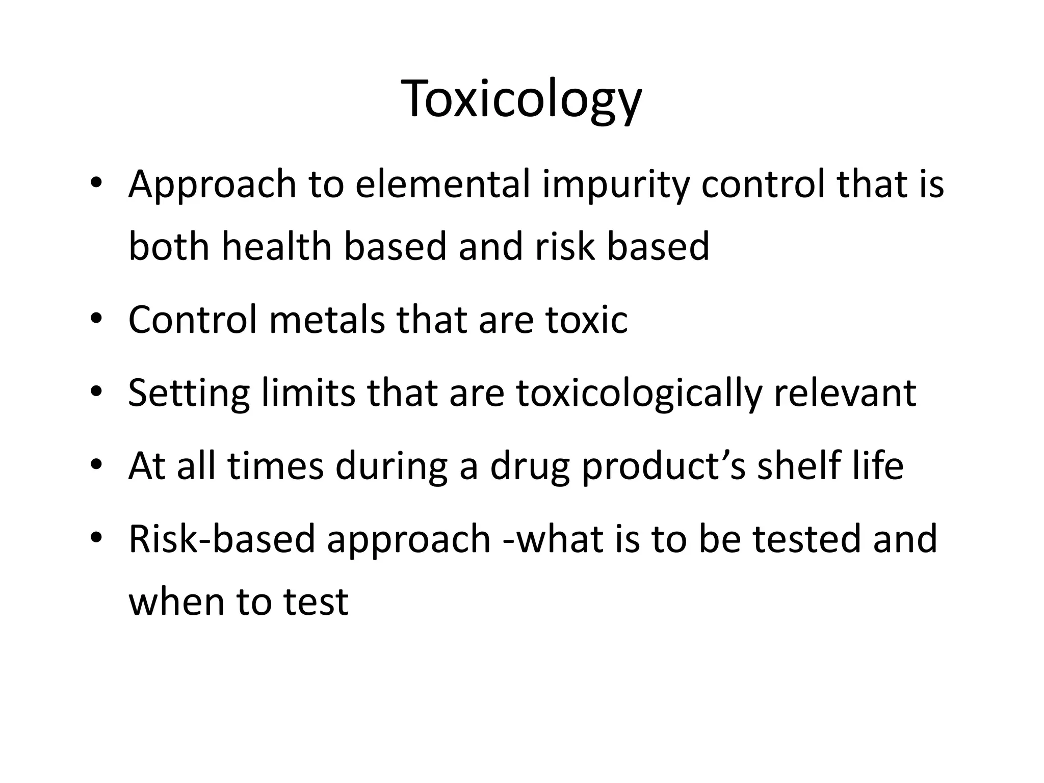 Toxicology
• Approach to elemental impurity control that is
both health based and risk based
• Control metals that are toxic
• Setting limits that are toxicologically relevant
• At all times during a drug product’s shelf life
• Risk-based approach -what is to be tested and
when to test
 