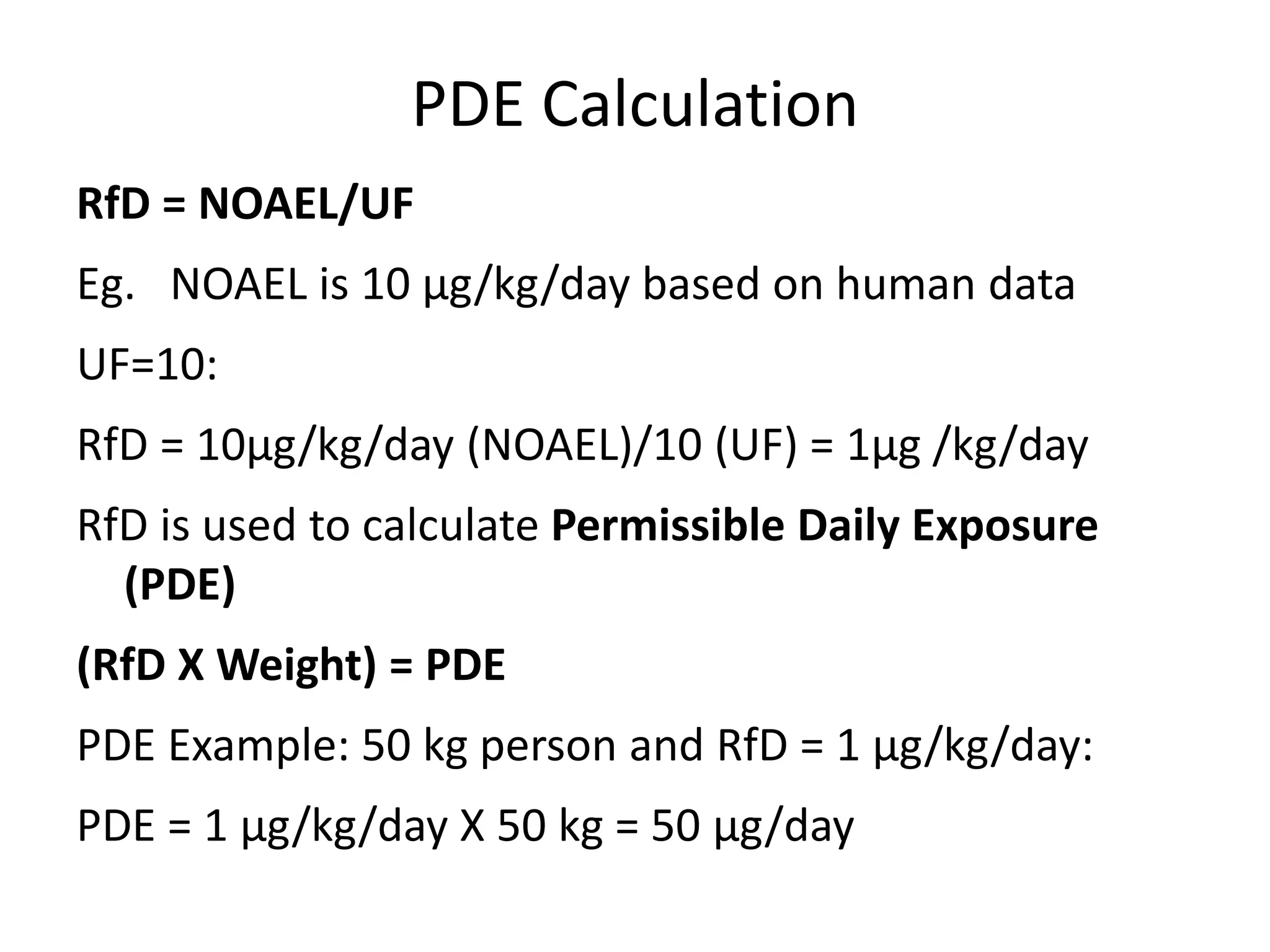 PDE Calculation
RfD = NOAEL/UF
Eg. NOAEL is 10 μg/kg/day based on human data
UF=10:
RfD = 10μg/kg/day (NOAEL)/10 (UF) = 1μg /kg/day
RfD is used to calculate Permissible Daily Exposure
(PDE)
(RfD X Weight) = PDE
PDE Example: 50 kg person and RfD = 1 μg/kg/day:
PDE = 1 μg/kg/day X 50 kg = 50 μg/day
 