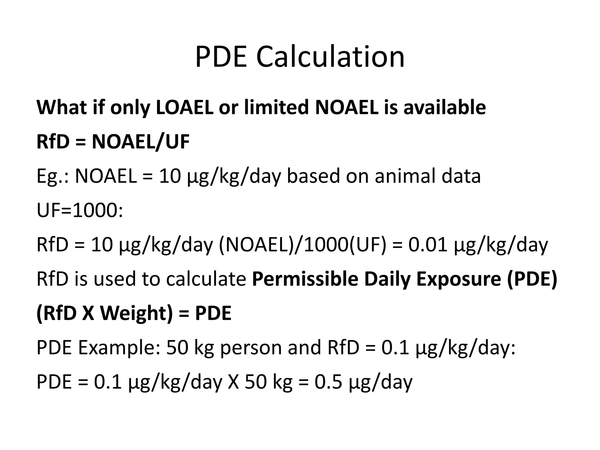 PDE Calculation
What if only LOAEL or limited NOAEL is available
RfD = NOAEL/UF
Eg.: NOAEL = 10 μg/kg/day based on animal data
UF=1000:
RfD = 10 μg/kg/day (NOAEL)/1000(UF) = 0.01 μg/kg/day
RfD is used to calculate Permissible Daily Exposure (PDE)
(RfD X Weight) = PDE
PDE Example: 50 kg person and RfD = 0.1 μg/kg/day:
PDE = 0.1 μg/kg/day X 50 kg = 0.5 μg/day
 