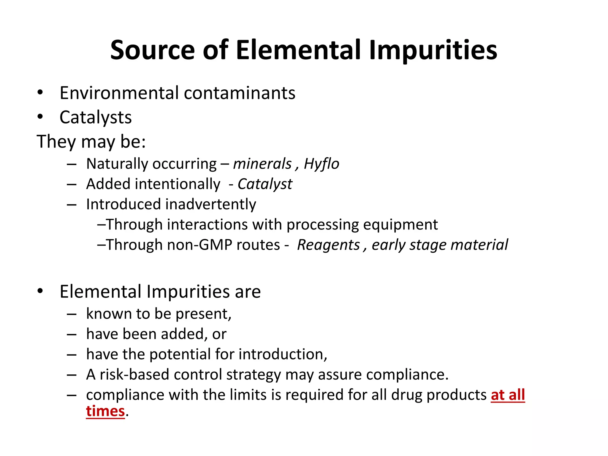 Source of Elemental Impurities
• Environmental contaminants
• Catalysts
They may be:
– Naturally occurring – minerals , Hyflo
– Added intentionally - Catalyst
– Introduced inadvertently
–Through interactions with processing equipment
–Through non-GMP routes - Reagents , early stage material
• Elemental Impurities are
– known to be present,
– have been added, or
– have the potential for introduction,
– A risk-based control strategy may assure compliance.
– compliance with the limits is required for all drug products at all
times.
 