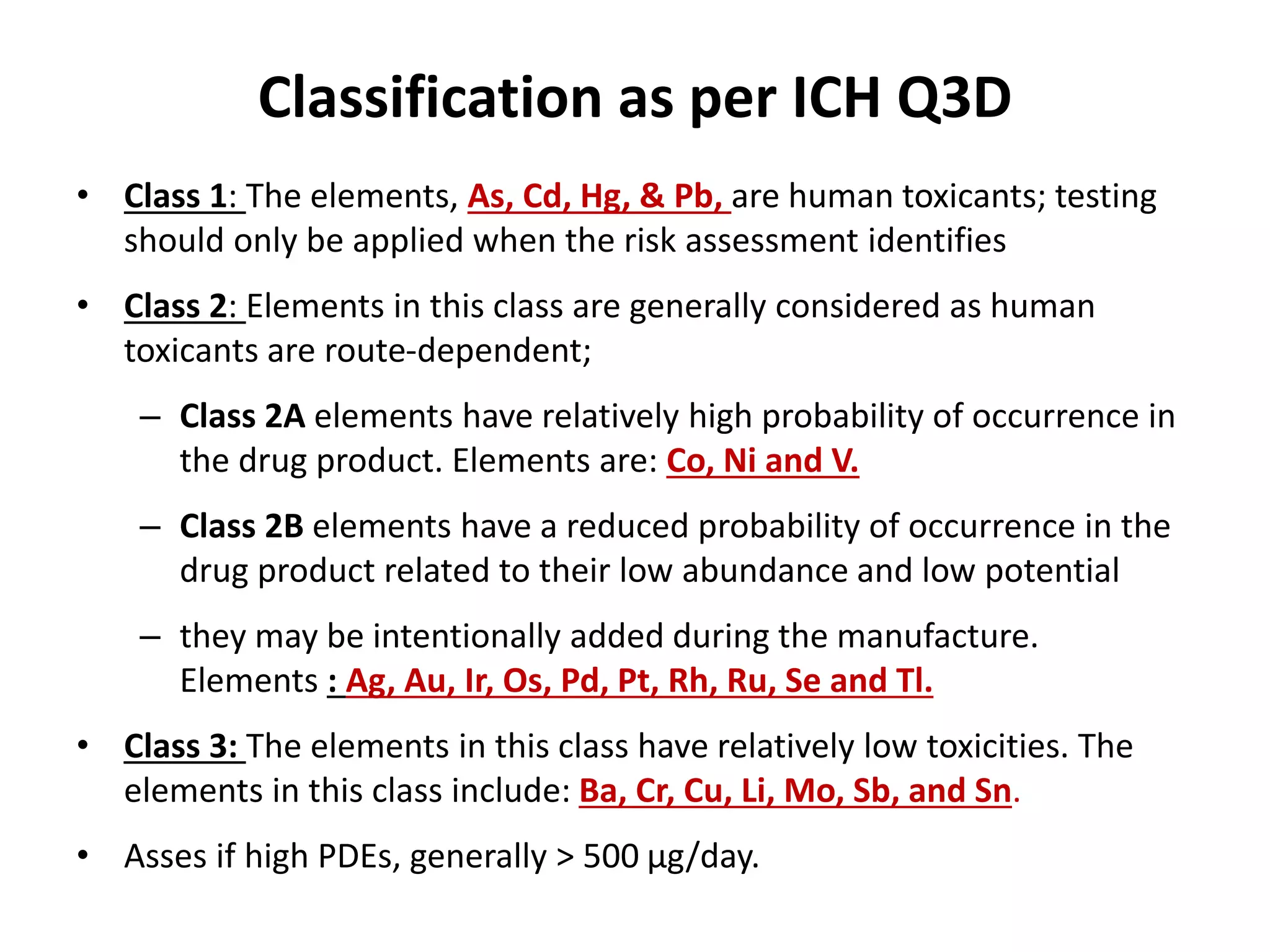 Classification as per ICH Q3D
• Class 1: The elements, As, Cd, Hg, & Pb, are human toxicants; testing
should only be applied when the risk assessment identifies
• Class 2: Elements in this class are generally considered as human
toxicants are route-dependent;
– Class 2A elements have relatively high probability of occurrence in
the drug product. Elements are: Co, Ni and V.
– Class 2B elements have a reduced probability of occurrence in the
drug product related to their low abundance and low potential
– they may be intentionally added during the manufacture.
Elements : Ag, Au, Ir, Os, Pd, Pt, Rh, Ru, Se and Tl.
• Class 3: The elements in this class have relatively low toxicities. The
elements in this class include: Ba, Cr, Cu, Li, Mo, Sb, and Sn.
• Asses if high PDEs, generally > 500 μg/day.
 