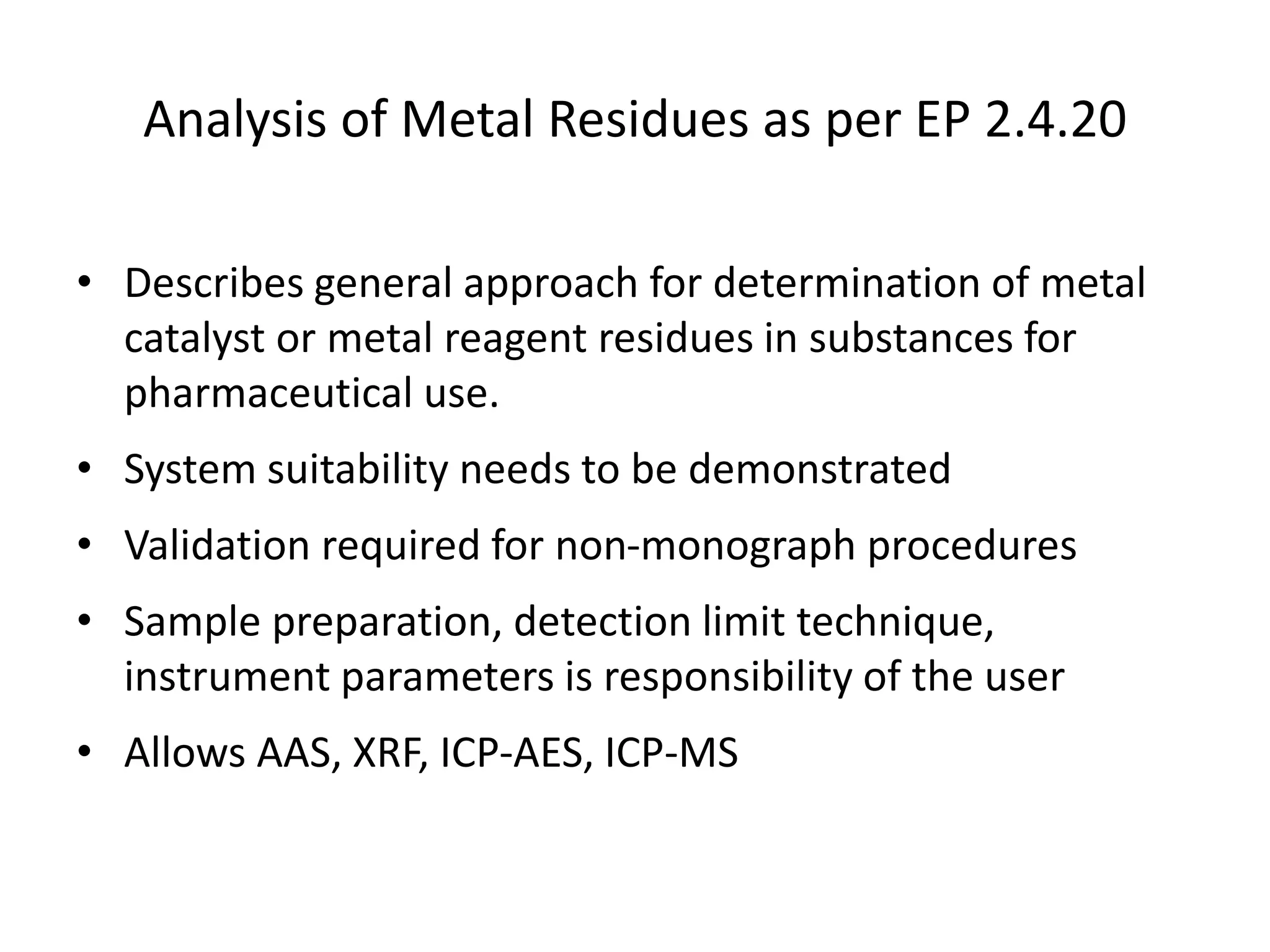 Analysis of Metal Residues as per EP 2.4.20
• Describes general approach for determination of metal
catalyst or metal reagent residues in substances for
pharmaceutical use.
• System suitability needs to be demonstrated
• Validation required for non-monograph procedures
• Sample preparation, detection limit technique,
instrument parameters is responsibility of the user
• Allows AAS, XRF, ICP-AES, ICP-MS
 