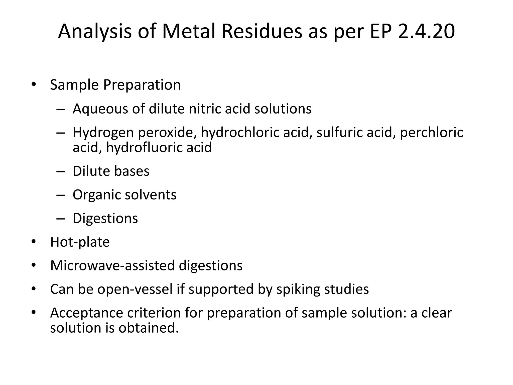 Analysis of Metal Residues as per EP 2.4.20
• Sample Preparation
– Aqueous of dilute nitric acid solutions
– Hydrogen peroxide, hydrochloric acid, sulfuric acid, perchloric
acid, hydrofluoric acid
– Dilute bases
– Organic solvents
– Digestions
• Hot-plate
• Microwave-assisted digestions
• Can be open-vessel if supported by spiking studies
• Acceptance criterion for preparation of sample solution: a clear
solution is obtained.
 
