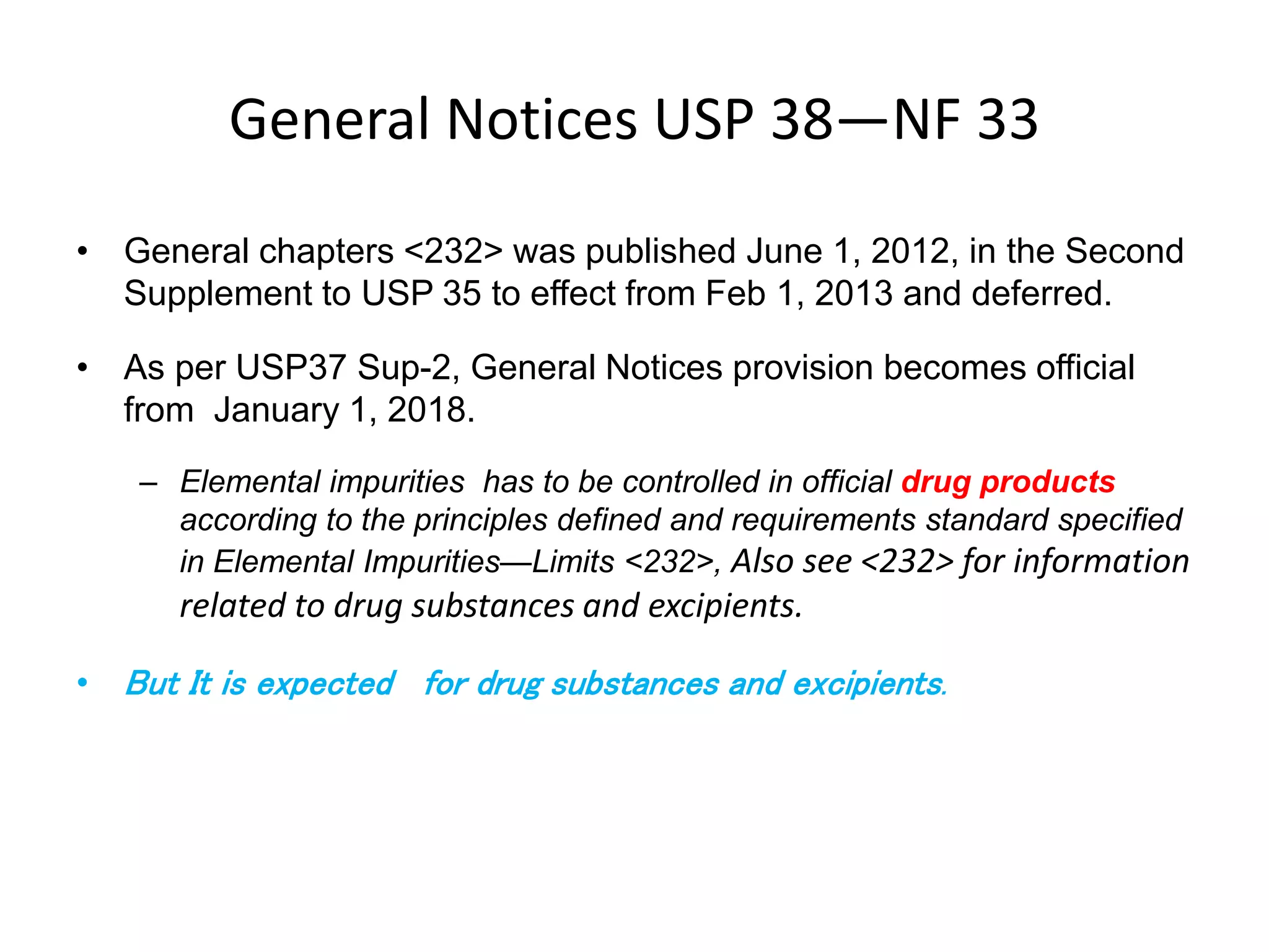 General Notices USP 38—NF 33
• General chapters <232> was published June 1, 2012, in the Second
Supplement to USP 35 to effect from Feb 1, 2013 and deferred.
• As per USP37 Sup-2, General Notices provision becomes official
from January 1, 2018.
– Elemental impurities has to be controlled in official drug products
according to the principles defined and requirements standard specified
in Elemental Impurities—Limits <232>, Also see <232> for information
related to drug substances and excipients.
• But It is expected for drug substances and excipients.
 