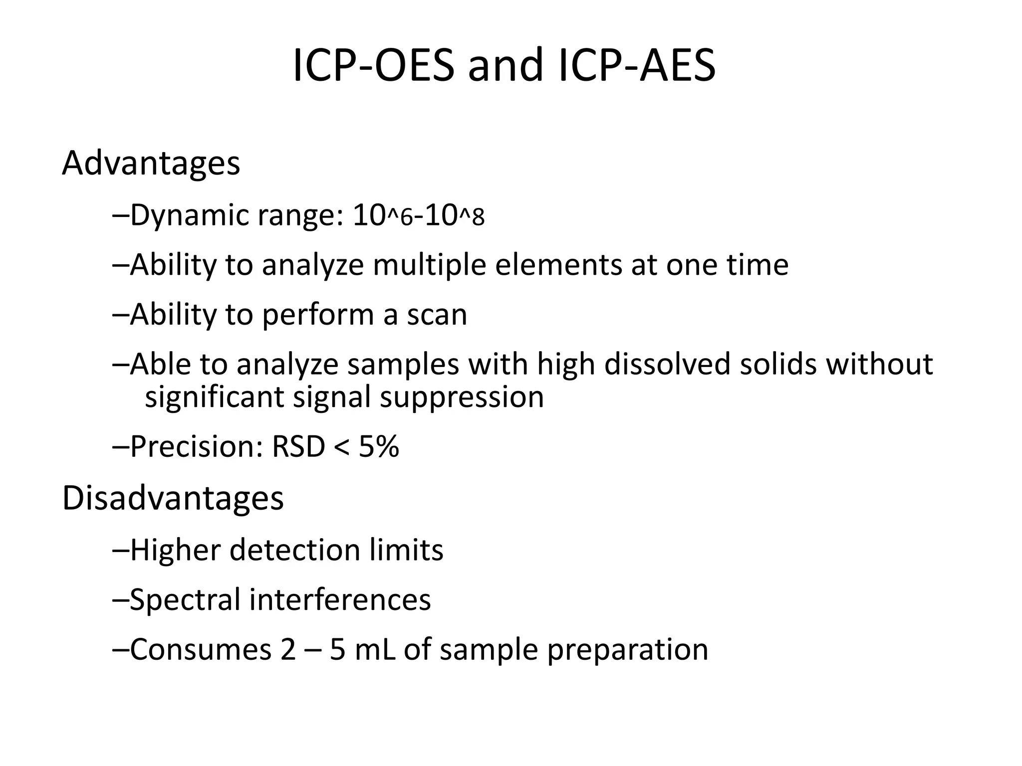 ICP-OES and ICP-AES
Advantages
–Dynamic range: 10^6-10^8
–Ability to analyze multiple elements at one time
–Ability to perform a scan
–Able to analyze samples with high dissolved solids without
significant signal suppression
–Precision: RSD < 5%
Disadvantages
–Higher detection limits
–Spectral interferences
–Consumes 2 – 5 mL of sample preparation
 