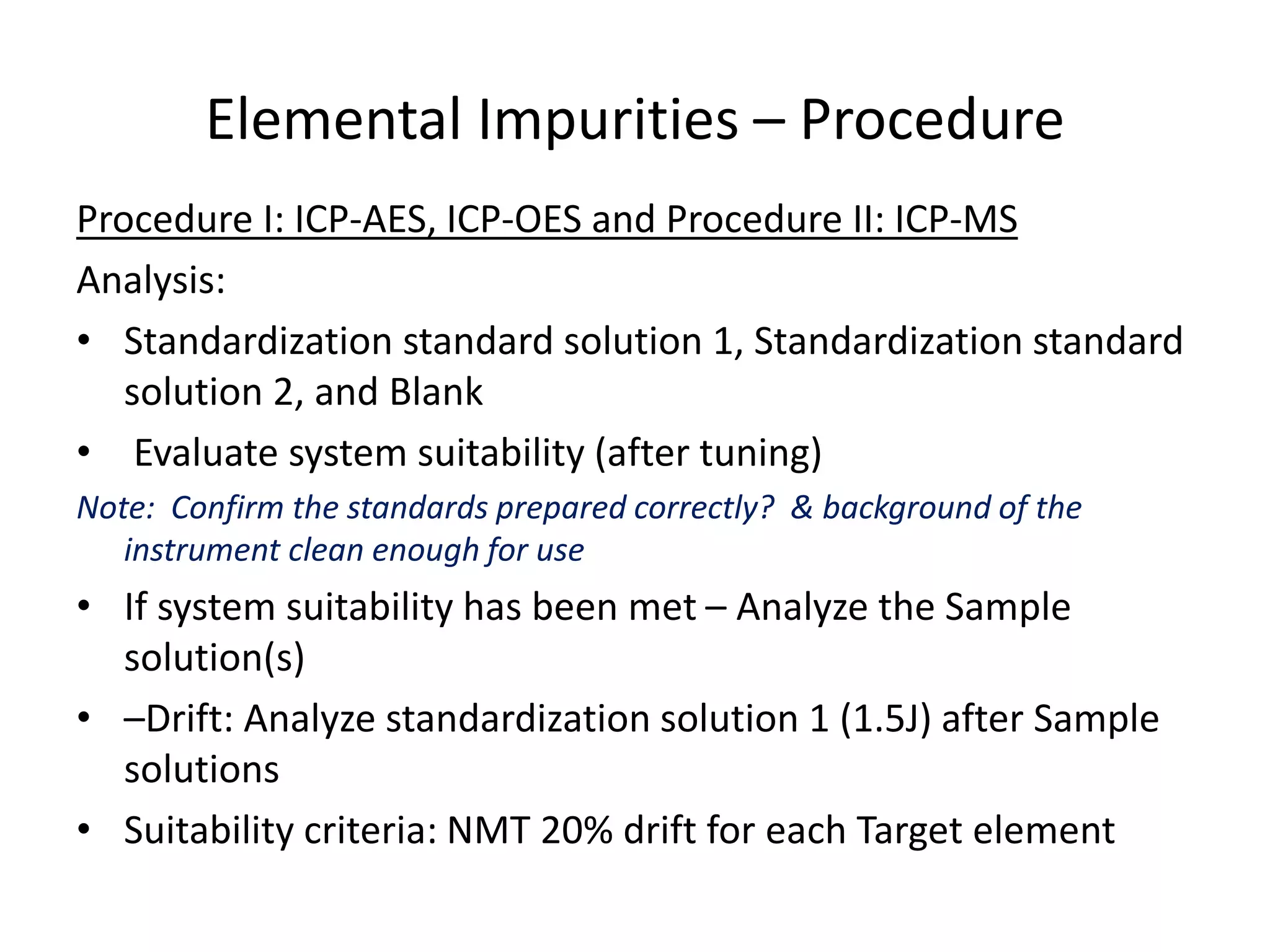 Elemental Impurities – Procedure
Procedure I: ICP-AES, ICP-OES and Procedure II: ICP-MS
Analysis:
• Standardization standard solution 1, Standardization standard
solution 2, and Blank
• Evaluate system suitability (after tuning)
Note: Confirm the standards prepared correctly? & background of the
instrument clean enough for use
• If system suitability has been met – Analyze the Sample
solution(s)
• –Drift: Analyze standardization solution 1 (1.5J) after Sample
solutions
• Suitability criteria: NMT 20% drift for each Target element
 