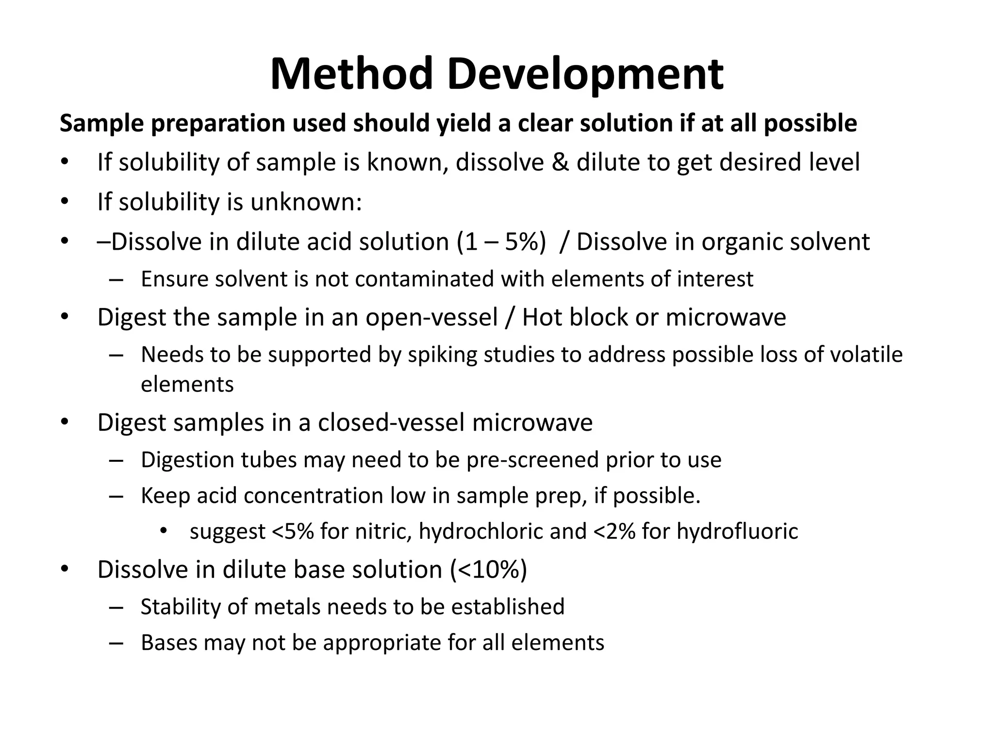 Method Development
Sample preparation used should yield a clear solution if at all possible
• If solubility of sample is known, dissolve & dilute to get desired level
• If solubility is unknown:
• –Dissolve in dilute acid solution (1 – 5%) / Dissolve in organic solvent
– Ensure solvent is not contaminated with elements of interest
• Digest the sample in an open-vessel / Hot block or microwave
– Needs to be supported by spiking studies to address possible loss of volatile
elements
• Digest samples in a closed-vessel microwave
– Digestion tubes may need to be pre-screened prior to use
– Keep acid concentration low in sample prep, if possible.
• suggest <5% for nitric, hydrochloric and <2% for hydrofluoric
• Dissolve in dilute base solution (<10%)
– Stability of metals needs to be established
– Bases may not be appropriate for all elements
 