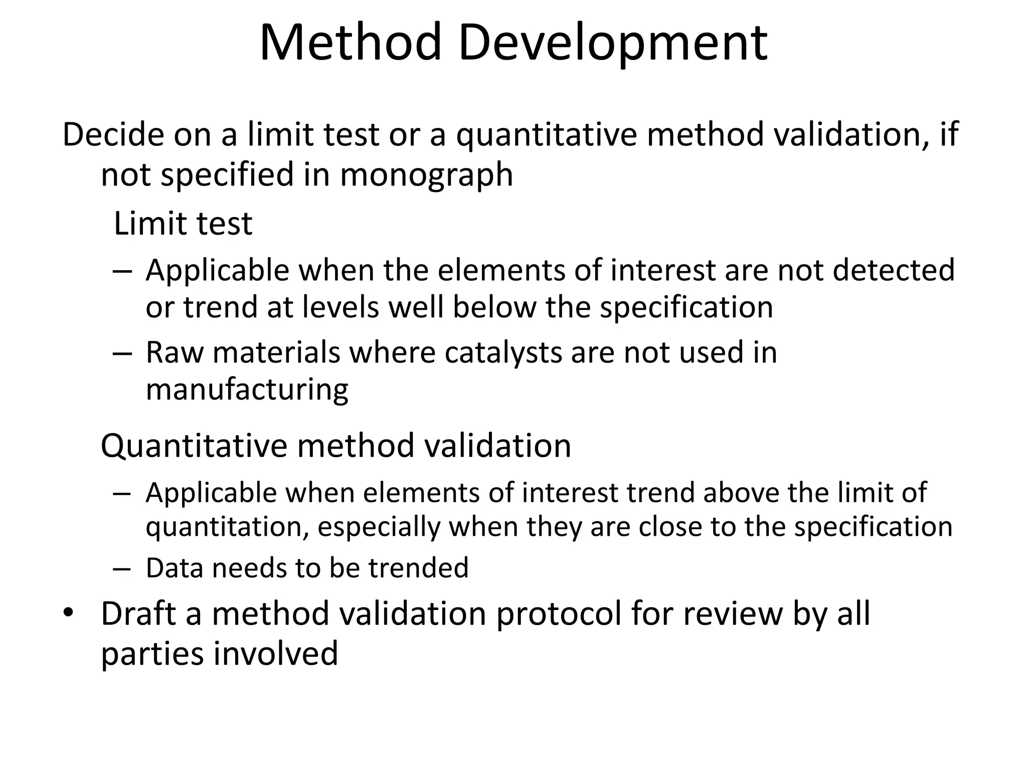 Method Development
Decide on a limit test or a quantitative method validation, if
not specified in monograph
Limit test
– Applicable when the elements of interest are not detected
or trend at levels well below the specification
– Raw materials where catalysts are not used in
manufacturing
Quantitative method validation
– Applicable when elements of interest trend above the limit of
quantitation, especially when they are close to the specification
– Data needs to be trended
• Draft a method validation protocol for review by all
parties involved
 